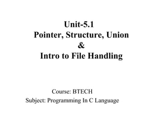 Unit-5.1
Pointer, Structure, Union
&
Intro to File Handling
Course: BTECH
Subject: Programming In C Language
 
