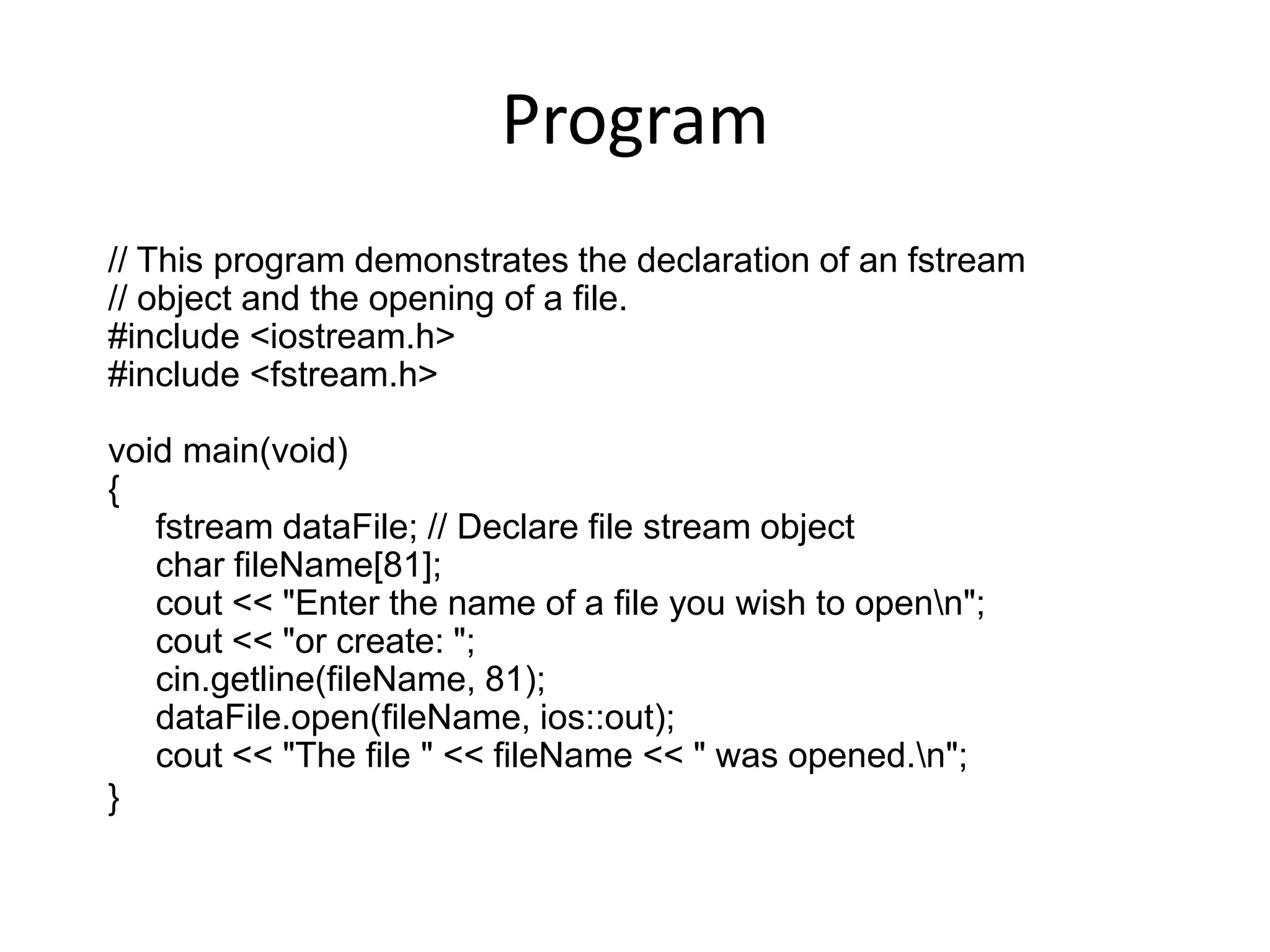 Program // This program demonstrates the declaration of an fstream // object and the opening of a file. #include <iostream.h> #include <fstream.h> void main(void) { fstream dataFile; // Declare file stream object char fileName[81]; cout << "Enter the name of a file you wish to openn"; cout << "or create: "; cin.getline(fileName, 81); dataFile.open(fileName, ios::out); cout << "The file " << fileName << " was opened.n"; } 