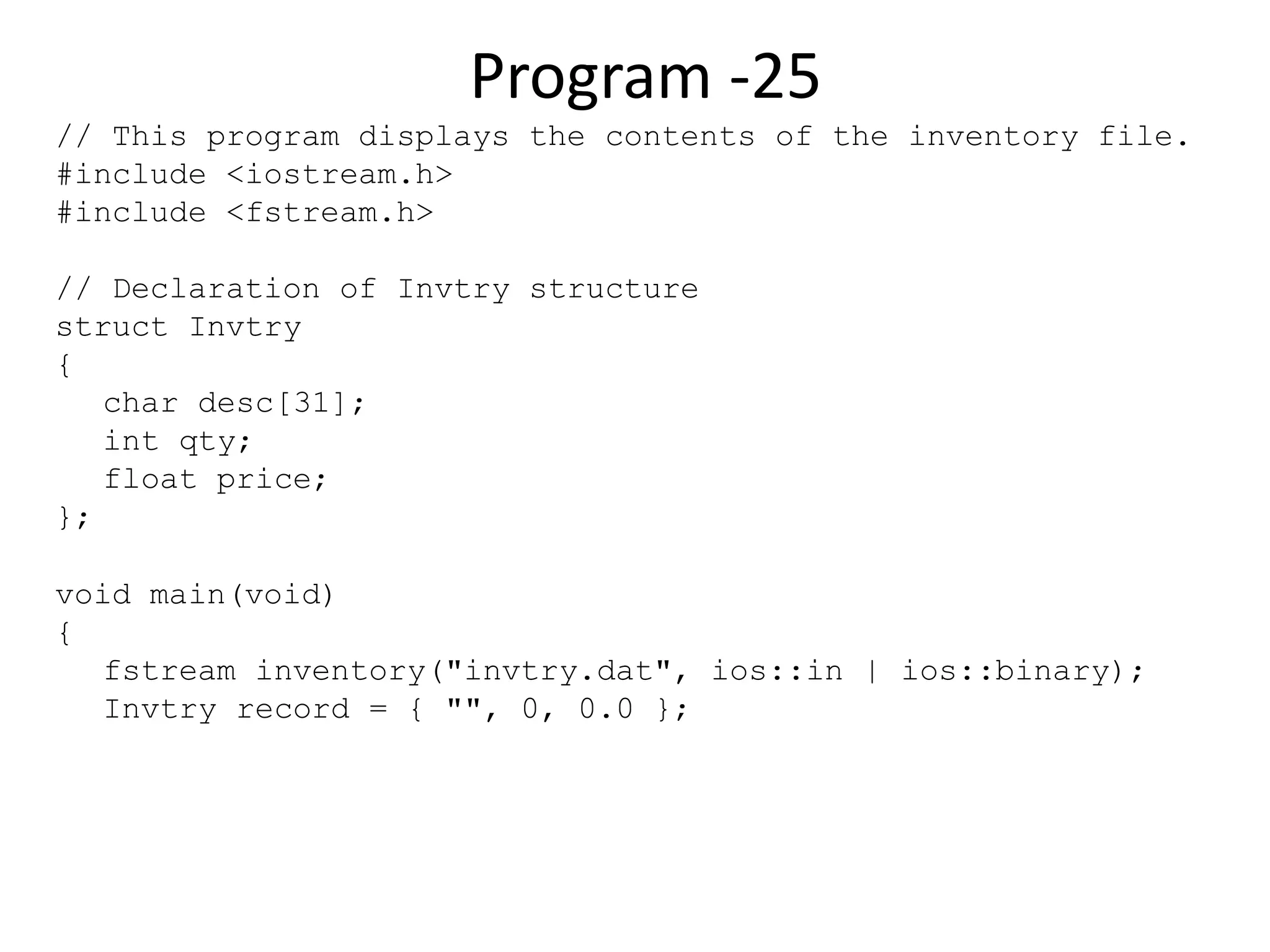Program -25 // This program displays the contents of the inventory file. #include <iostream.h> #include <fstream.h> // Declaration of Invtry structure struct Invtry { char desc[31]; int qty; float price; }; void main(void) { fstream inventory("invtry.dat", ios::in | ios::binary); Invtry record = { "", 0, 0.0 }; 