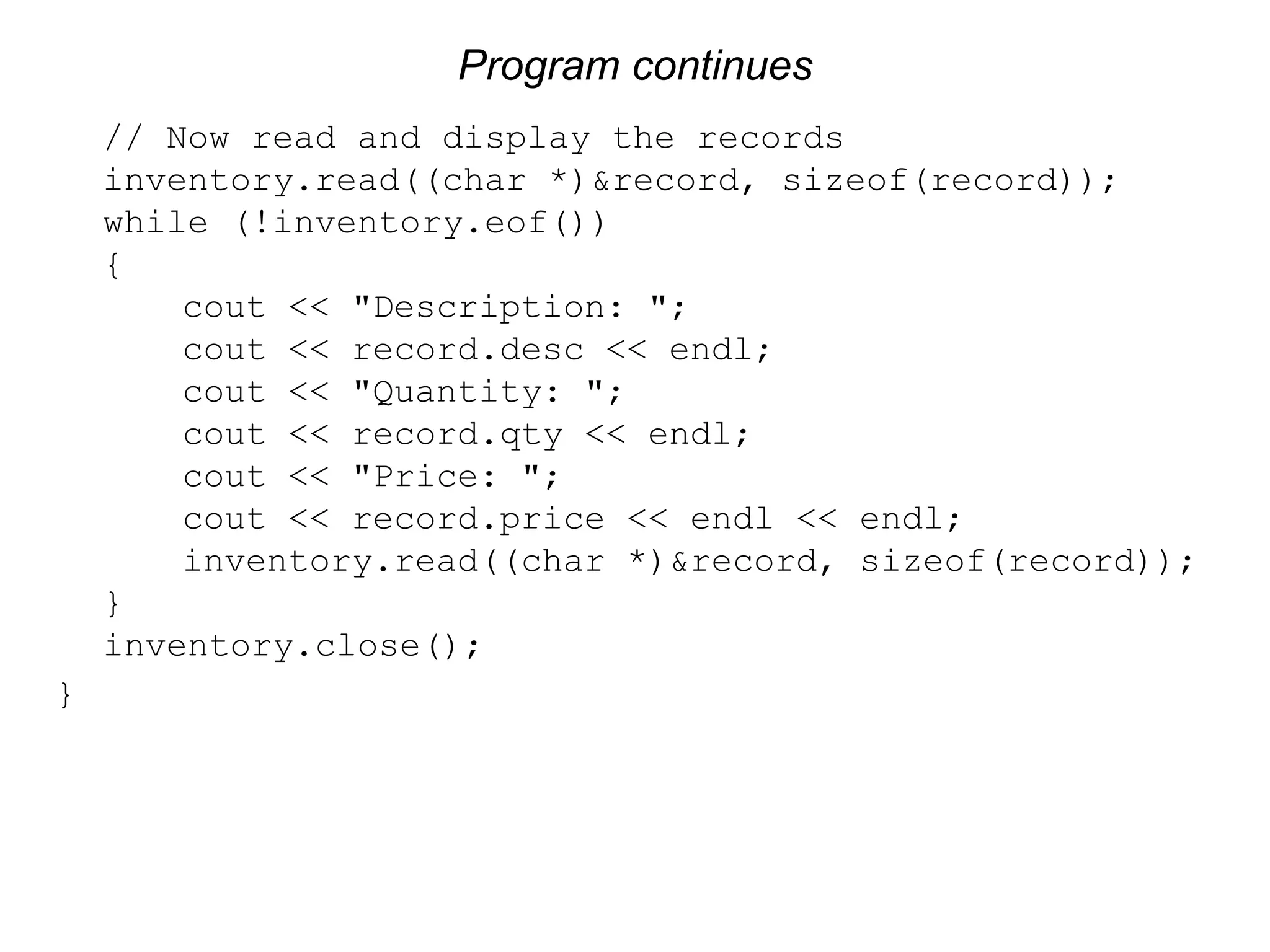 Program continues // Now read and display the records inventory.read((char *)&record, sizeof(record)); while (!inventory.eof()) { cout << "Description: "; cout << record.desc << endl; cout << "Quantity: "; cout << record.qty << endl; cout << "Price: "; cout << record.price << endl << endl; inventory.read((char *)&record, sizeof(record)); } inventory.close(); } 