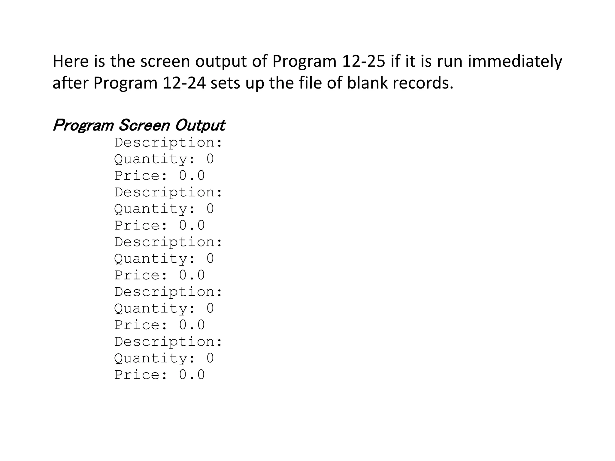 Here is the screen output of Program 12-25 if it is run immediately after Program 12-24 sets up the file of blank records. Program Screen Output Description: Quantity: 0 Price: 0.0 Description: Quantity: 0 Price: 0.0 Description: Quantity: 0 Price: 0.0 Description: Quantity: 0 Price: 0.0 Description: Quantity: 0 Price: 0.0 