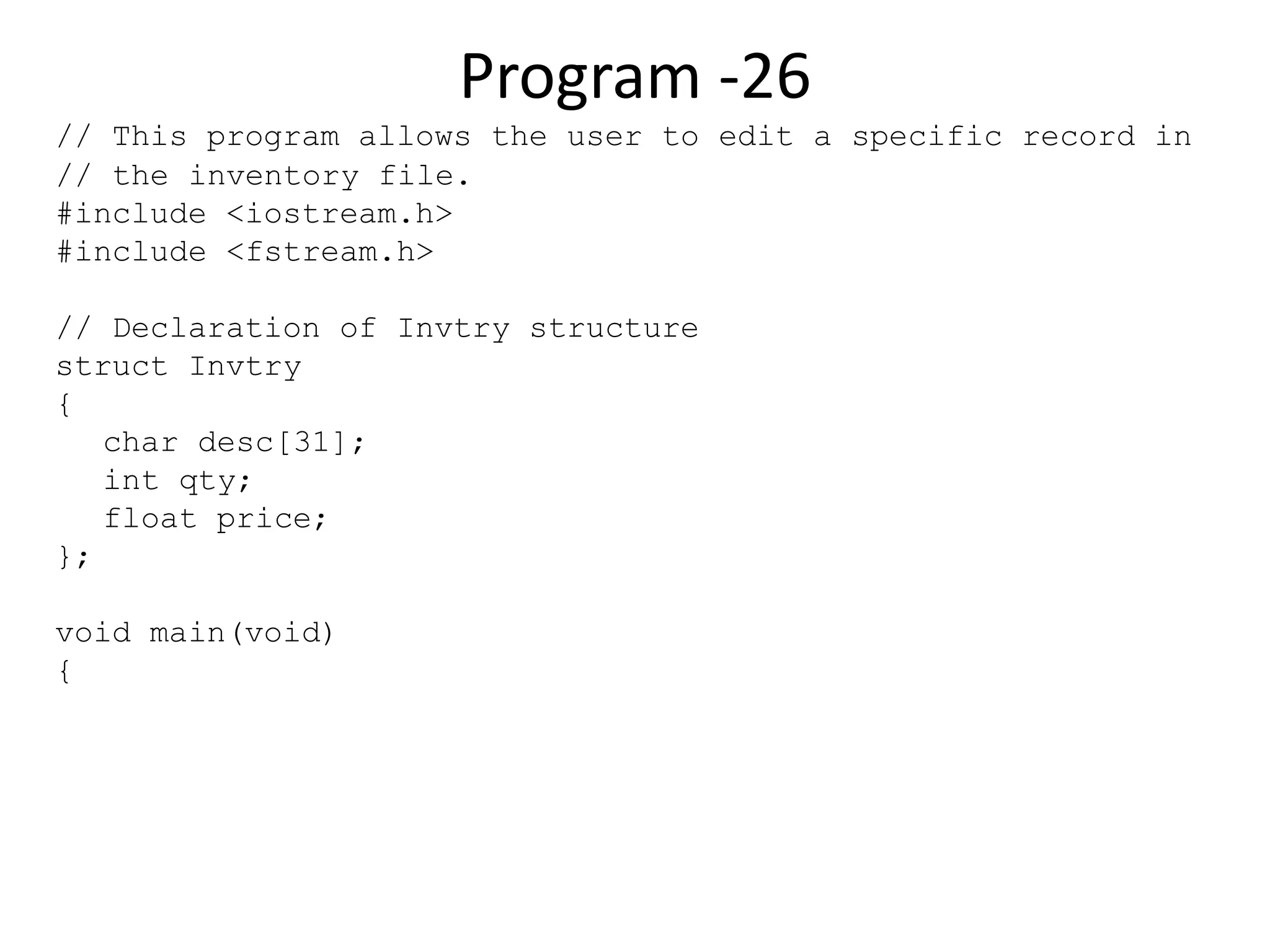 Program -26 // This program allows the user to edit a specific record in // the inventory file. #include <iostream.h> #include <fstream.h> // Declaration of Invtry structure struct Invtry { char desc[31]; int qty; float price; }; void main(void) { 