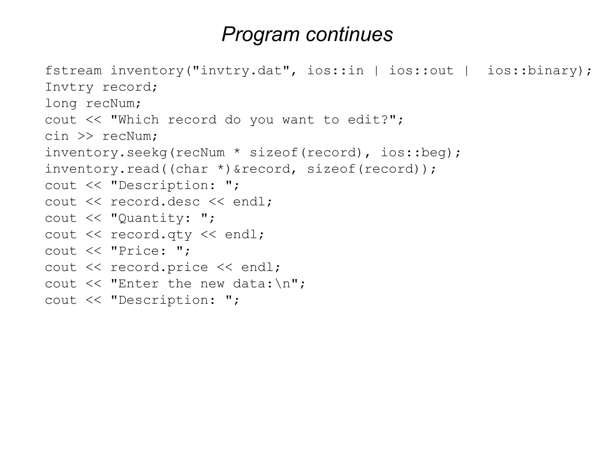 Program continues fstream inventory("invtry.dat", ios::in | ios::out | ios::binary); Invtry record; long recNum; cout << "Which record do you want to edit?"; cin >> recNum; inventory.seekg(recNum * sizeof(record), ios::beg); inventory.read((char *)&record, sizeof(record)); cout << "Description: "; cout << record.desc << endl; cout << "Quantity: "; cout << record.qty << endl; cout << "Price: "; cout << record.price << endl; cout << "Enter the new data:n"; cout << "Description: "; 