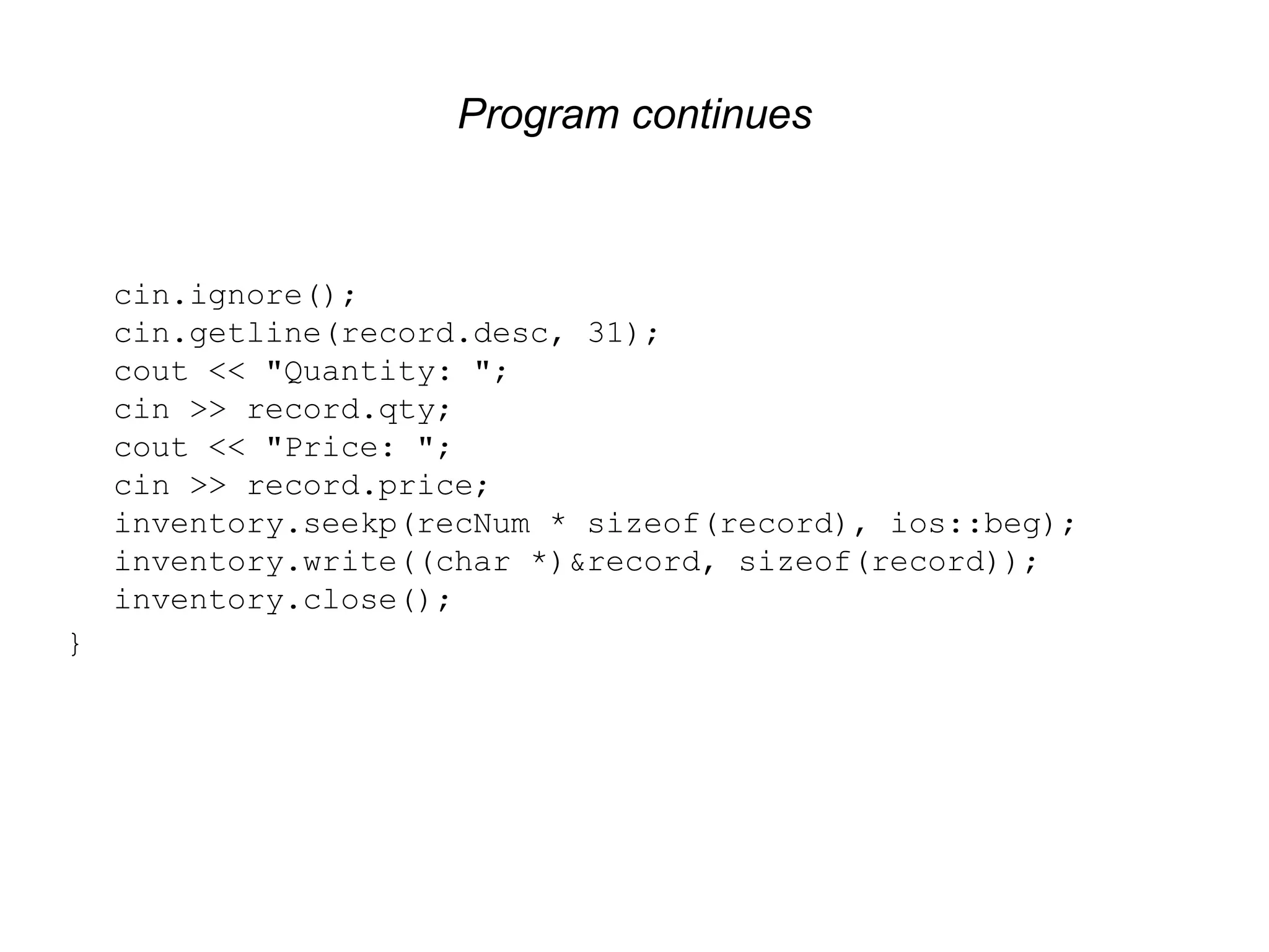 Program continues cin.ignore(); cin.getline(record.desc, 31); cout << "Quantity: "; cin >> record.qty; cout << "Price: "; cin >> record.price; inventory.seekp(recNum * sizeof(record), ios::beg); inventory.write((char *)&record, sizeof(record)); inventory.close(); } 