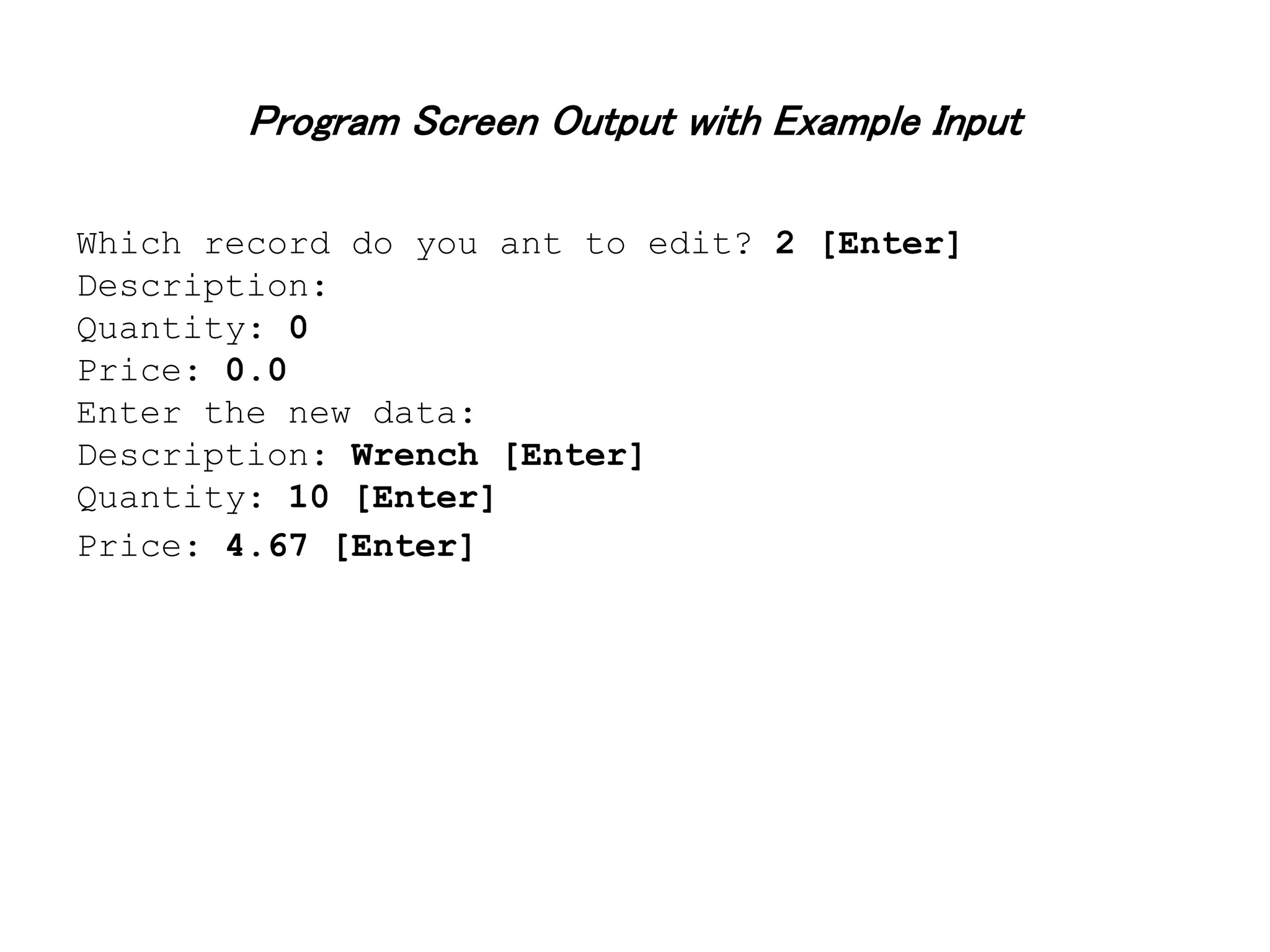 Program Screen Output with Example Input Which record do you ant to edit? 2 [Enter] Description: Quantity: 0 Price: 0.0 Enter the new data: Description: Wrench [Enter] Quantity: 10 [Enter] Price: 4.67 [Enter] 