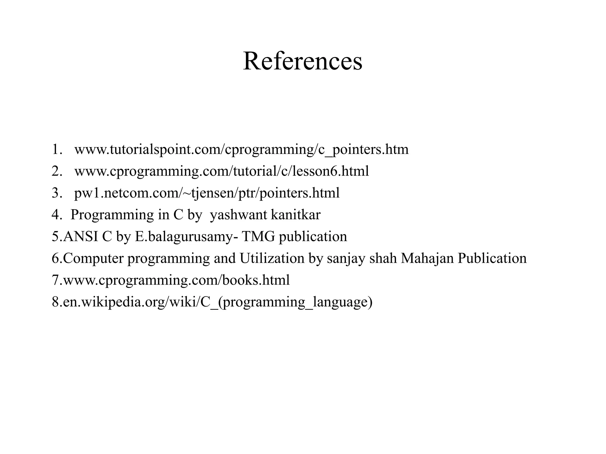 References 1. www.tutorialspoint.com/cprogramming/c_pointers.htm 2. www.cprogramming.com/tutorial/c/lesson6.html 3. pw1.netcom.com/~tjensen/ptr/pointers.html 4. Programming in C by yashwant kanitkar 5.ANSI C by E.balagurusamy- TMG publication 6.Computer programming and Utilization by sanjay shah Mahajan Publication 7.www.cprogramming.com/books.html 8.en.wikipedia.org/wiki/C_(programming_language) 