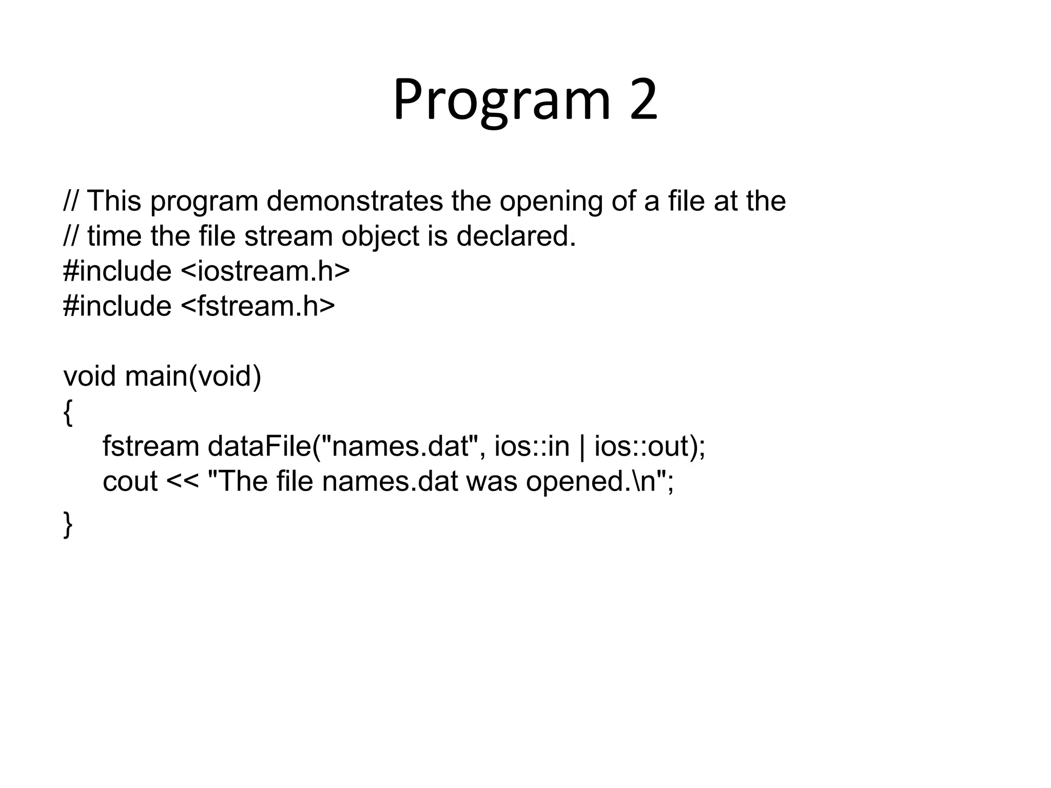 Program 2 // This program demonstrates the opening of a file at the // time the file stream object is declared. #include <iostream.h> #include <fstream.h> void main(void) { fstream dataFile("names.dat", ios::in | ios::out); cout << "The file names.dat was opened.n"; } 