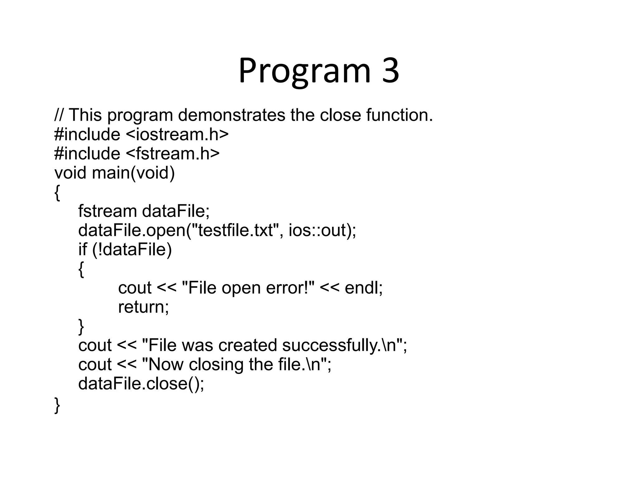 Program 3 // This program demonstrates the close function. #include <iostream.h> #include <fstream.h> void main(void) { fstream dataFile; dataFile.open("testfile.txt", ios::out); if (!dataFile) { cout << "File open error!" << endl; return; } cout << "File was created successfully.n"; cout << "Now closing the file.n"; dataFile.close(); } 