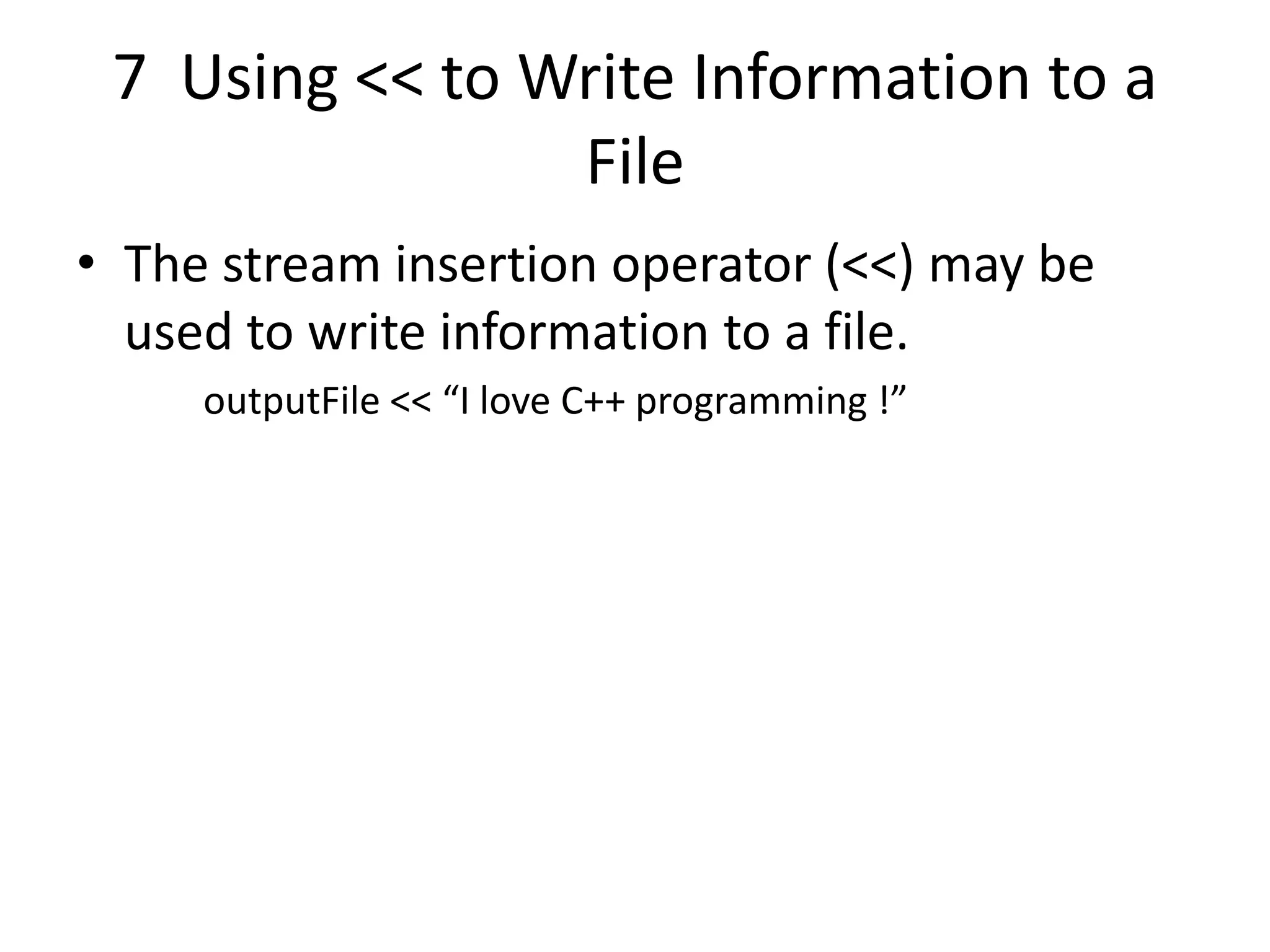 7 Using << to Write Information to a File • The stream insertion operator (<<) may be used to write information to a file. outputFile << “I love C++ programming !” 