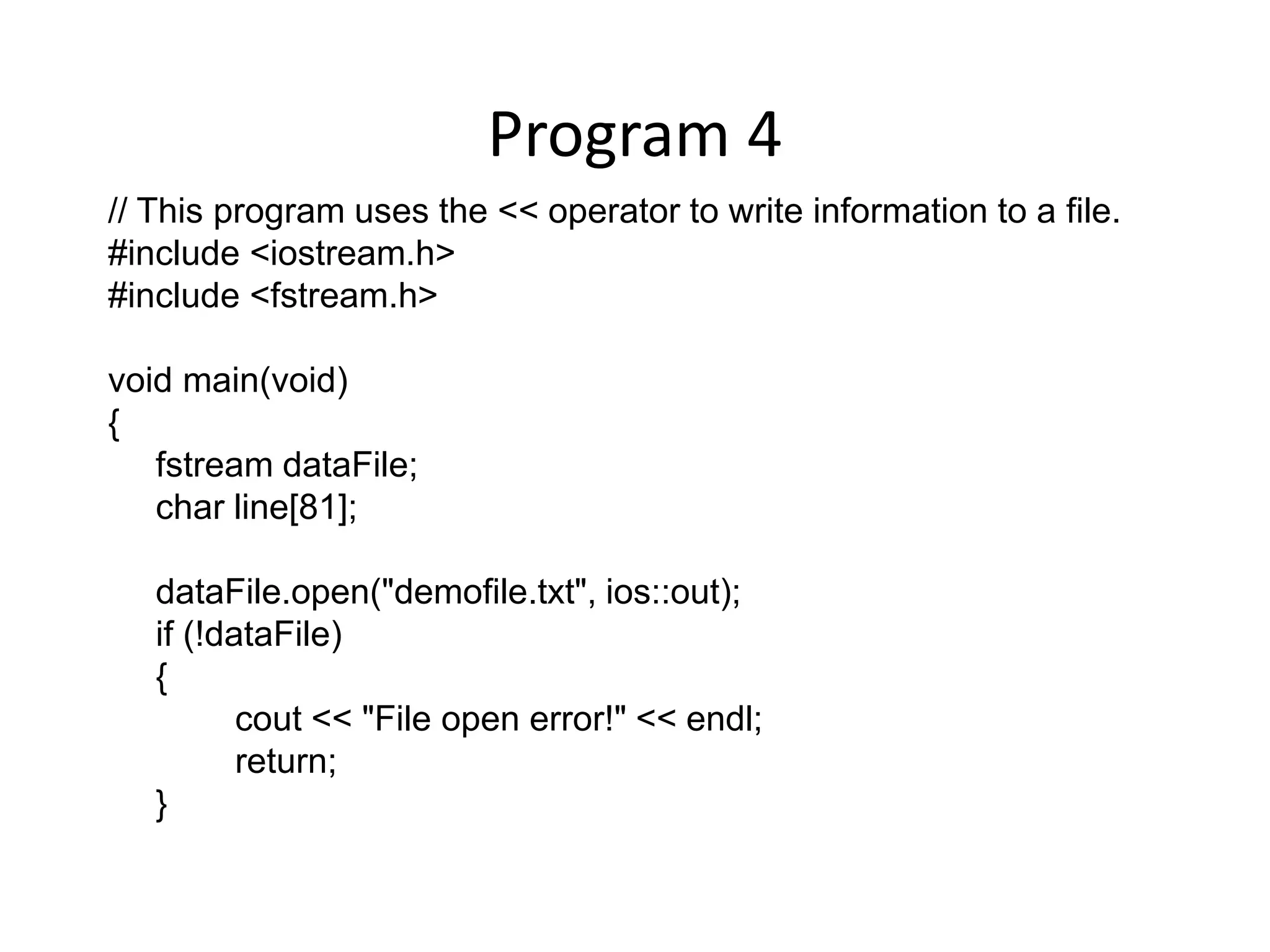 Program 4 // This program uses the << operator to write information to a file. #include <iostream.h> #include <fstream.h> void main(void) { fstream dataFile; char line[81]; dataFile.open("demofile.txt", ios::out); if (!dataFile) { cout << "File open error!" << endl; return; } 