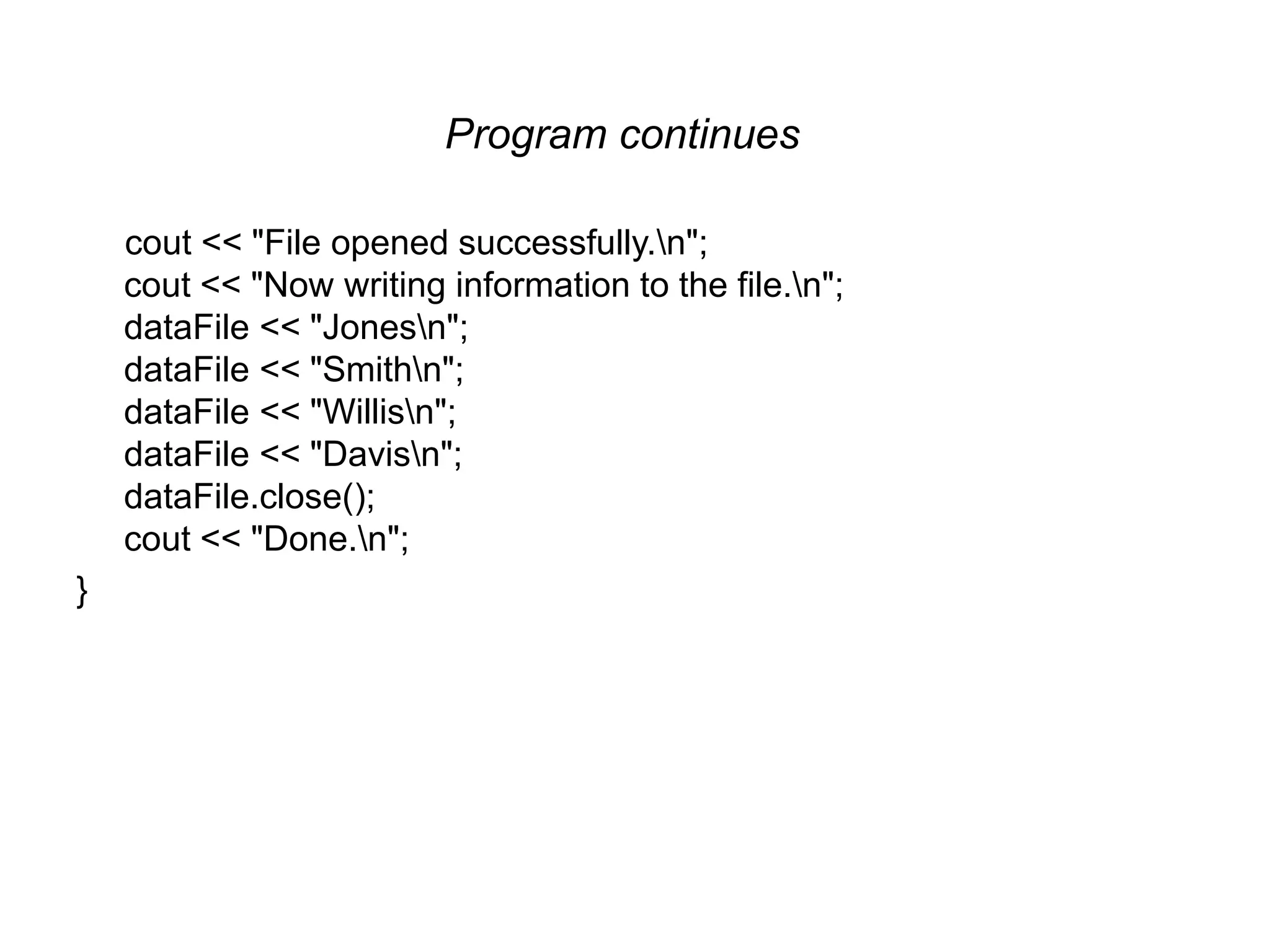 Program continues cout << "File opened successfully.n"; cout << "Now writing information to the file.n"; dataFile << "Jonesn"; dataFile << "Smithn"; dataFile << "Willisn"; dataFile << "Davisn"; dataFile.close(); cout << "Done.n"; } 