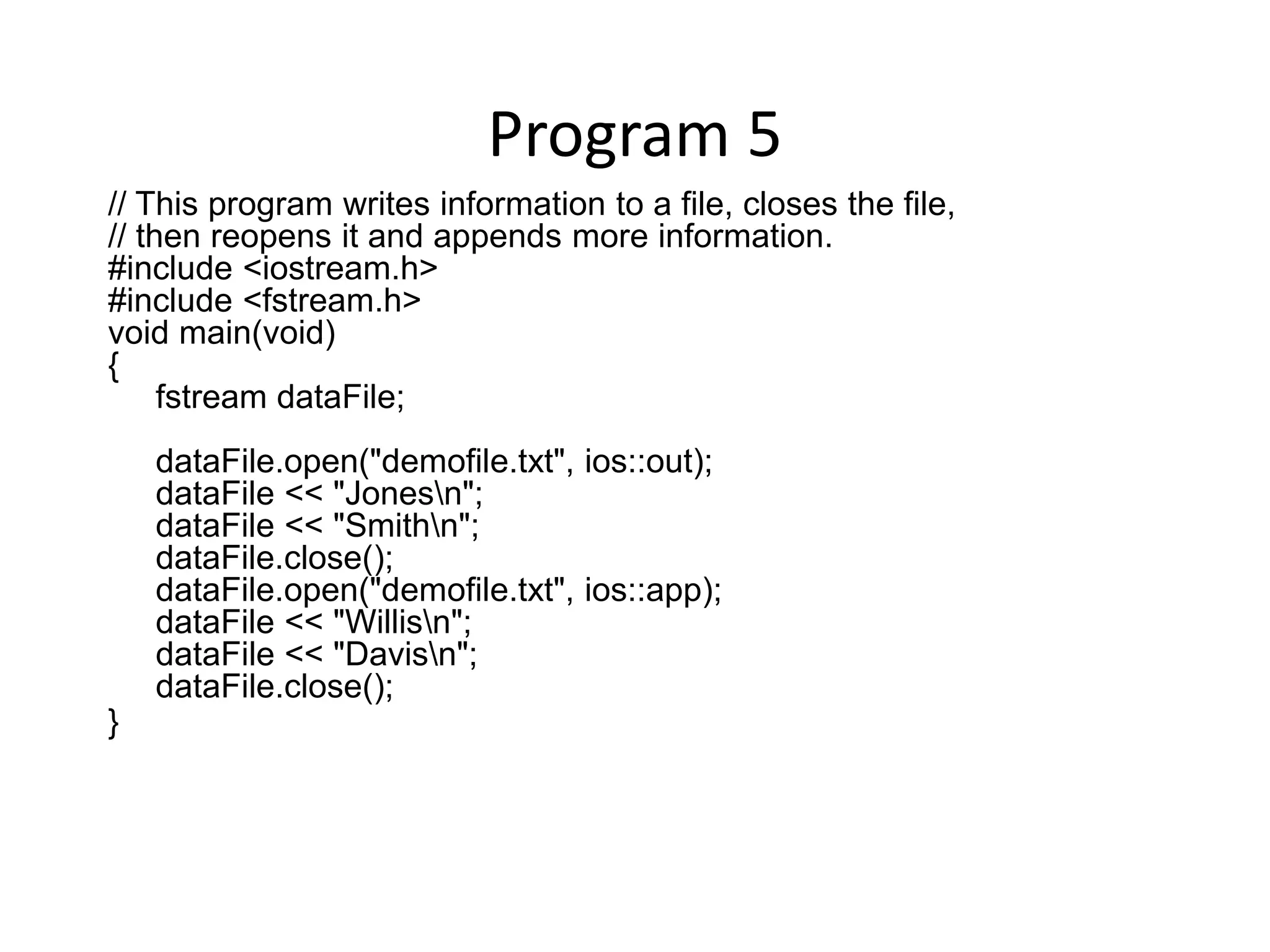 Program 5 // This program writes information to a file, closes the file, // then reopens it and appends more information. #include <iostream.h> #include <fstream.h> void main(void) { fstream dataFile; dataFile.open("demofile.txt", ios::out); dataFile << "Jonesn"; dataFile << "Smithn"; dataFile.close(); dataFile.open("demofile.txt", ios::app); dataFile << "Willisn"; dataFile << "Davisn"; dataFile.close(); } 