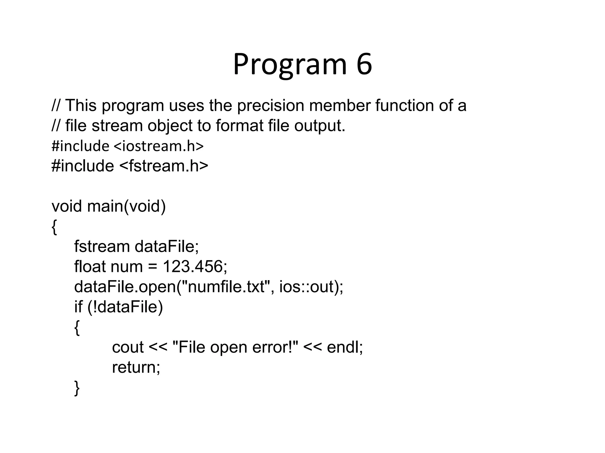 Program 6 // This program uses the precision member function of a // file stream object to format file output. #include <iostream.h> #include <fstream.h> void main(void) { fstream dataFile; float num = 123.456; dataFile.open("numfile.txt", ios::out); if (!dataFile) { cout << "File open error!" << endl; return; } 