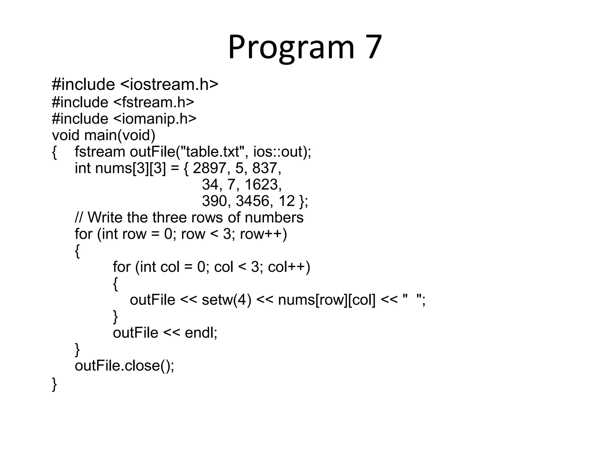 Program 7 #include <iostream.h> #include <fstream.h> #include <iomanip.h> void main(void) { fstream outFile("table.txt", ios::out); int nums[3][3] = { 2897, 5, 837, 34, 7, 1623, 390, 3456, 12 }; // Write the three rows of numbers for (int row = 0; row < 3; row++) { for (int col = 0; col < 3; col++) { outFile << setw(4) << nums[row][col] << " "; } outFile << endl; } outFile.close(); } 