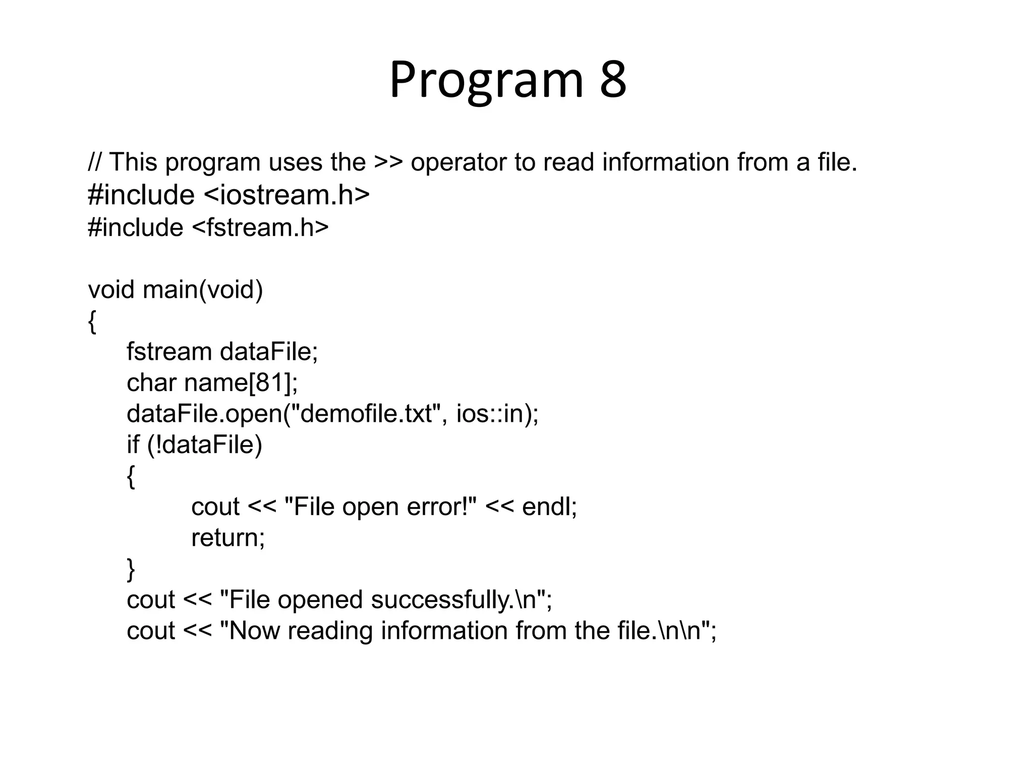 Program 8 // This program uses the >> operator to read information from a file. #include <iostream.h> #include <fstream.h> void main(void) { fstream dataFile; char name[81]; dataFile.open("demofile.txt", ios::in); if (!dataFile) { cout << "File open error!" << endl; return; } cout << "File opened successfully.n"; cout << "Now reading information from the file.nn"; 