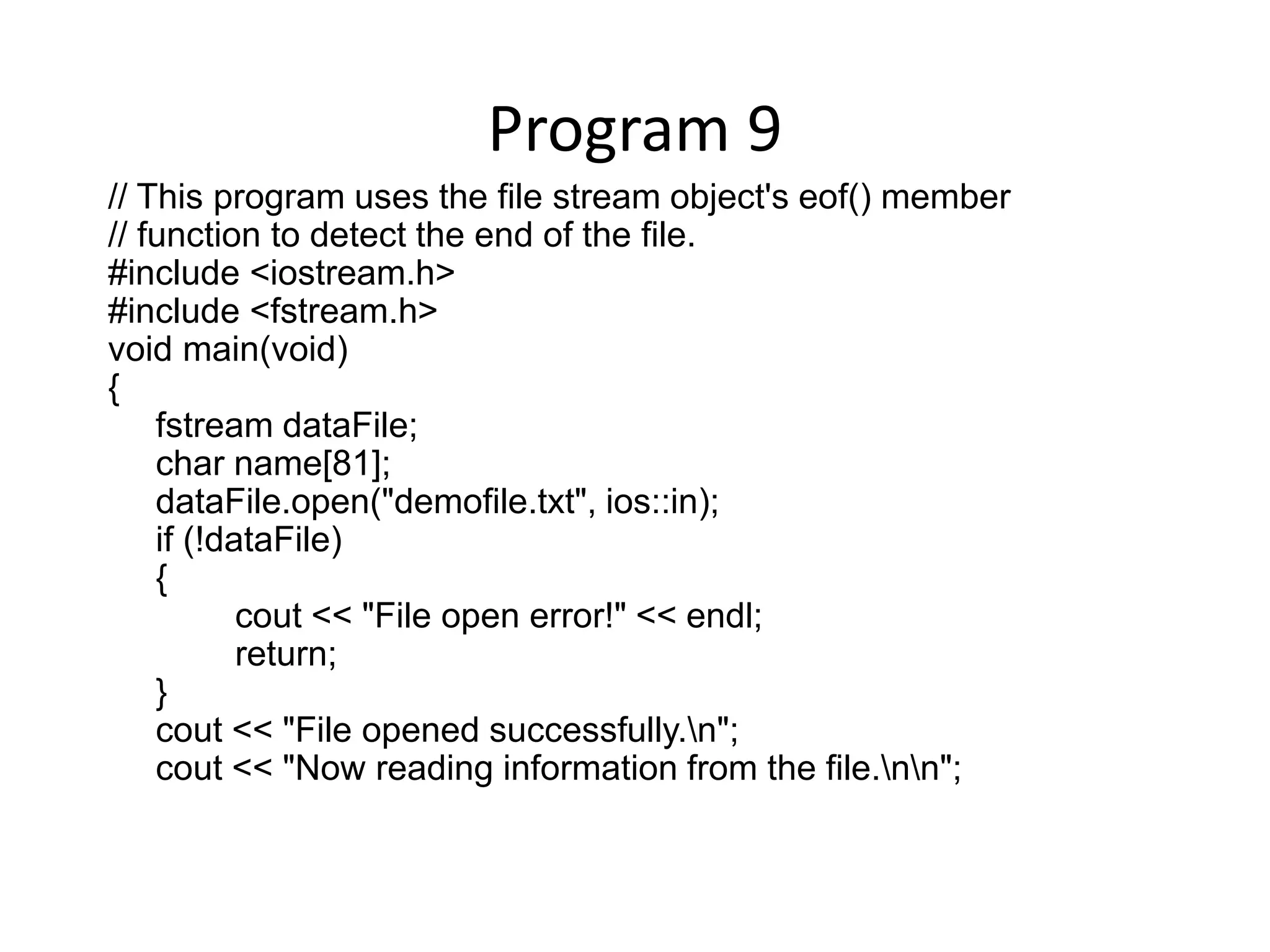 Program 9 // This program uses the file stream object's eof() member // function to detect the end of the file. #include <iostream.h> #include <fstream.h> void main(void) { fstream dataFile; char name[81]; dataFile.open("demofile.txt", ios::in); if (!dataFile) { cout << "File open error!" << endl; return; } cout << "File opened successfully.n"; cout << "Now reading information from the file.nn"; 