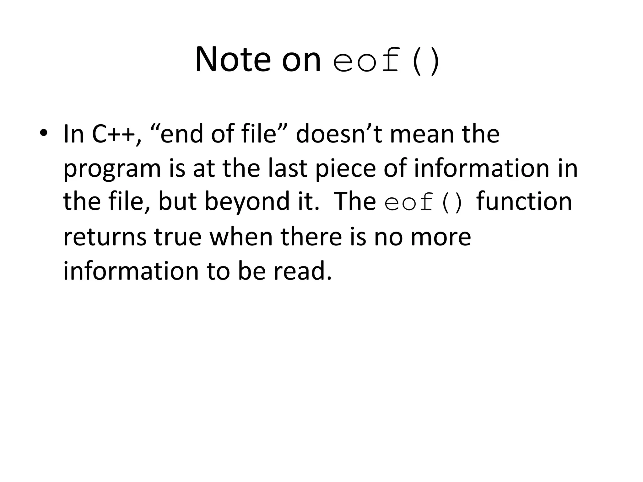 Note on eof() • In C++, “end of file” doesn’t mean the program is at the last piece of information in the file, but beyond it. The eof() function returns true when there is no more information to be read. 