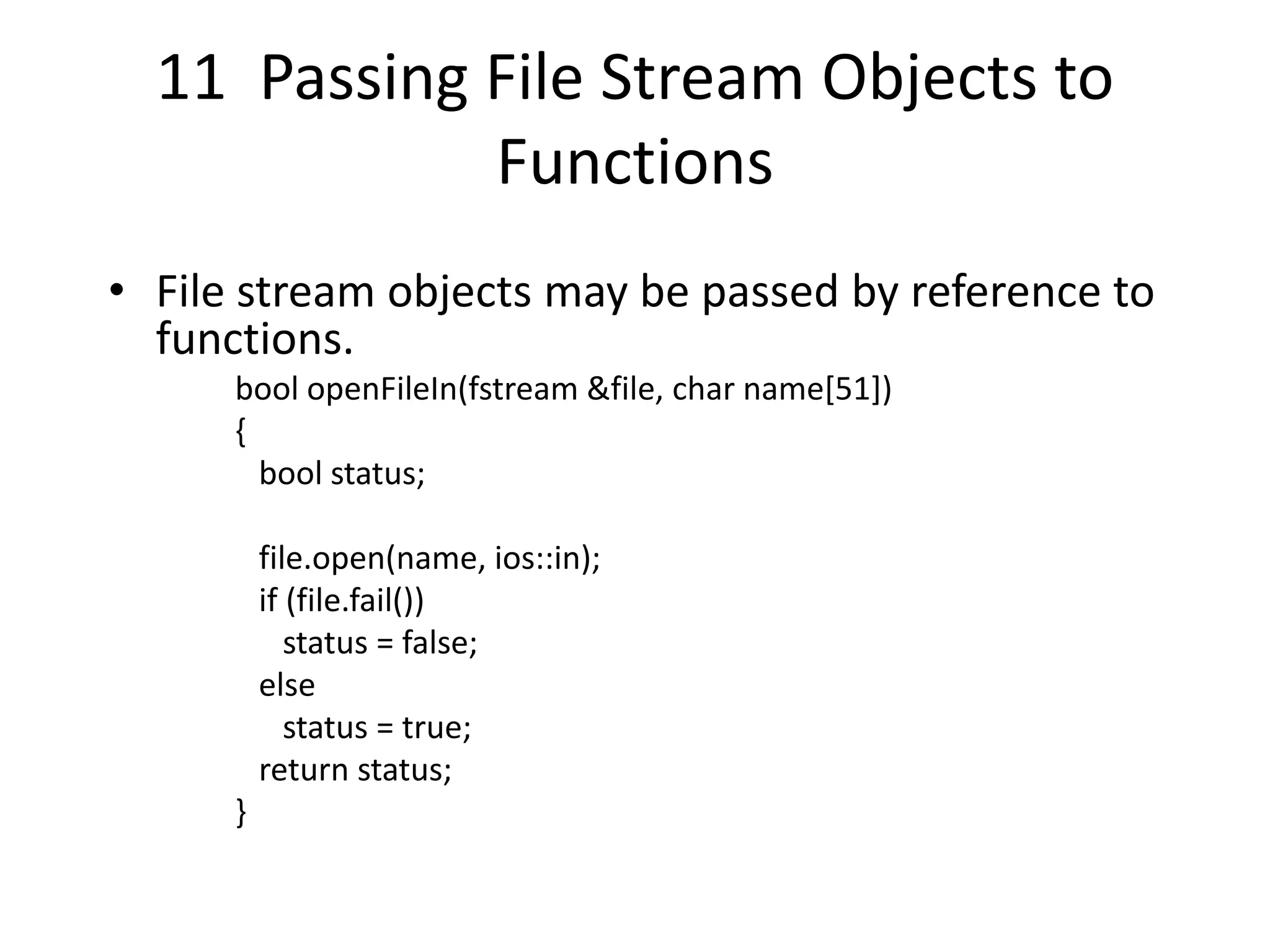 11 Passing File Stream Objects to Functions • File stream objects may be passed by reference to functions. bool openFileIn(fstream &file, char name[51]) { bool status; file.open(name, ios::in); if (file.fail()) status = false; else status = true; return status; } 
