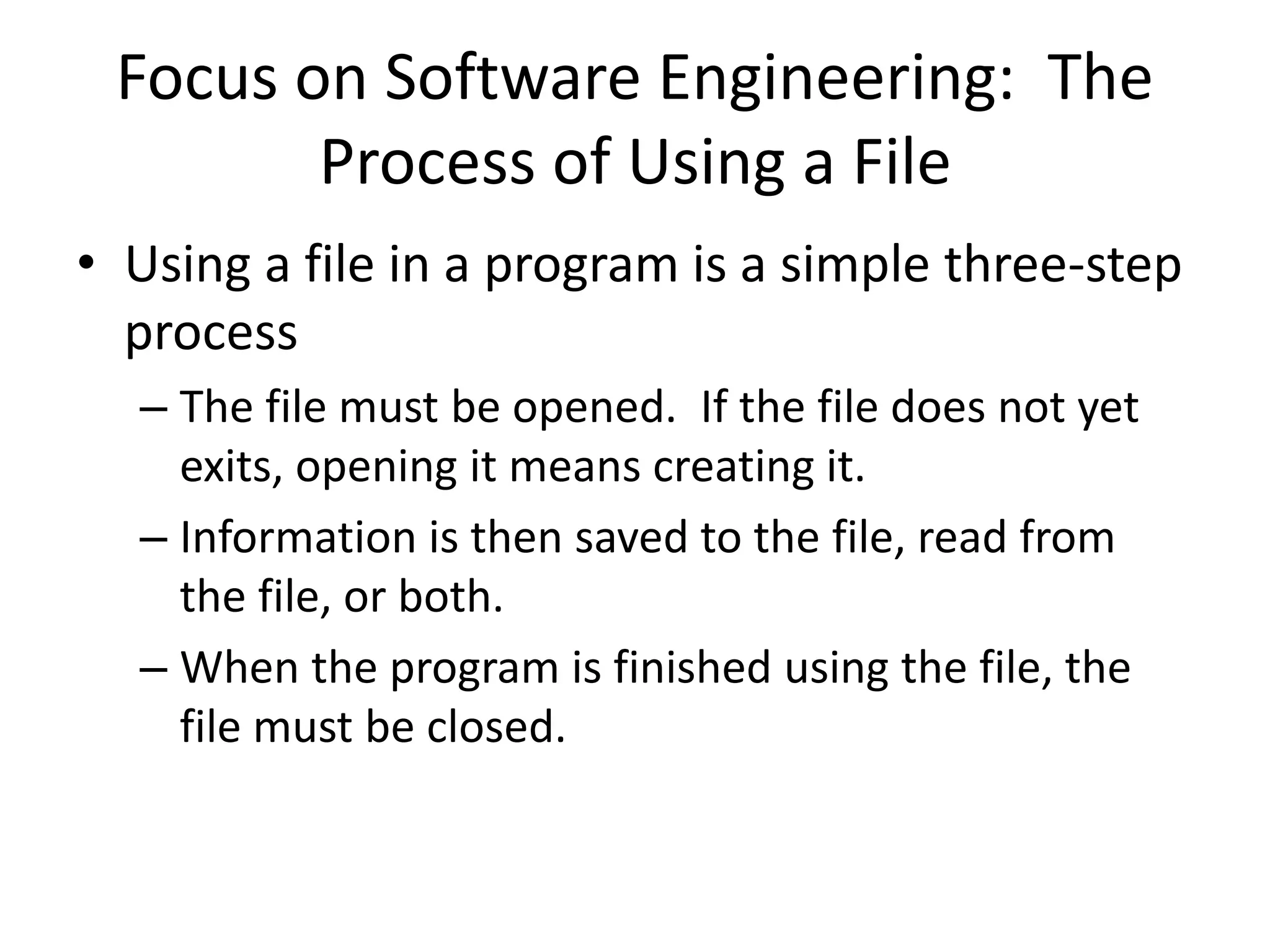Focus on Software Engineering: The Process of Using a File • Using a file in a program is a simple three-step process – The file must be opened. If the file does not yet exits, opening it means creating it. – Information is then saved to the file, read from the file, or both. – When the program is finished using the file, the file must be closed. 