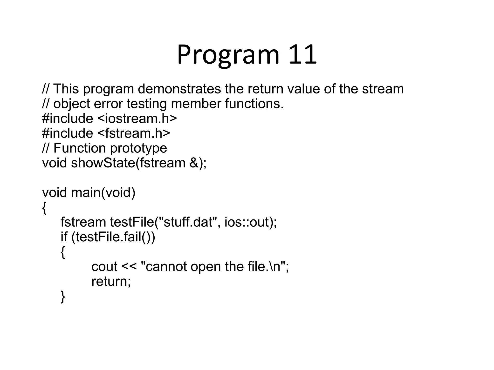 Program 11 // This program demonstrates the return value of the stream // object error testing member functions. #include <iostream.h> #include <fstream.h> // Function prototype void showState(fstream &); void main(void) { fstream testFile("stuff.dat", ios::out); if (testFile.fail()) { cout << "cannot open the file.n"; return; } 