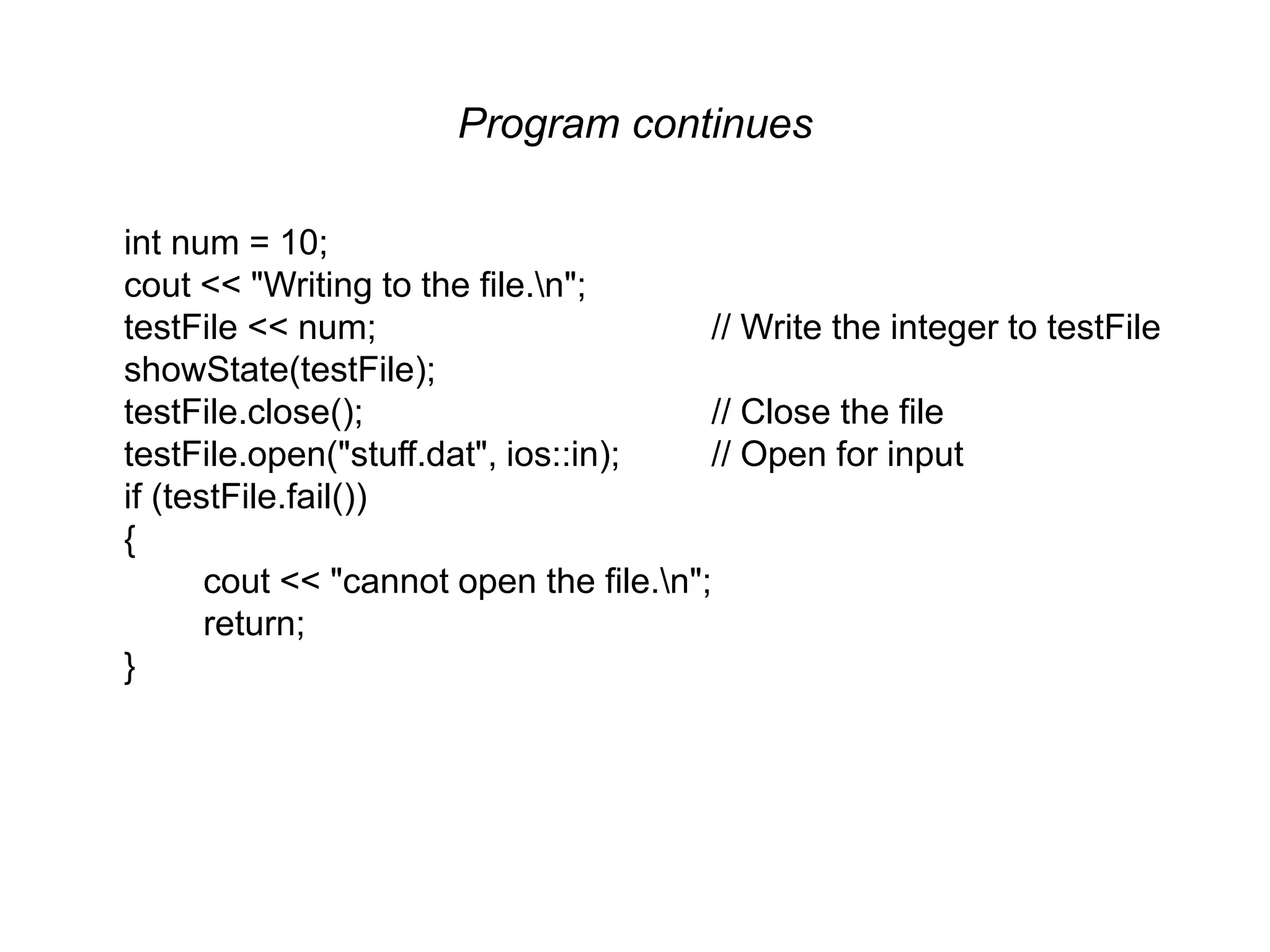 Program continues int num = 10; cout << "Writing to the file.n"; testFile << num; // Write the integer to testFile showState(testFile); testFile.close(); // Close the file testFile.open("stuff.dat", ios::in); // Open for input if (testFile.fail()) { cout << "cannot open the file.n"; return; } 