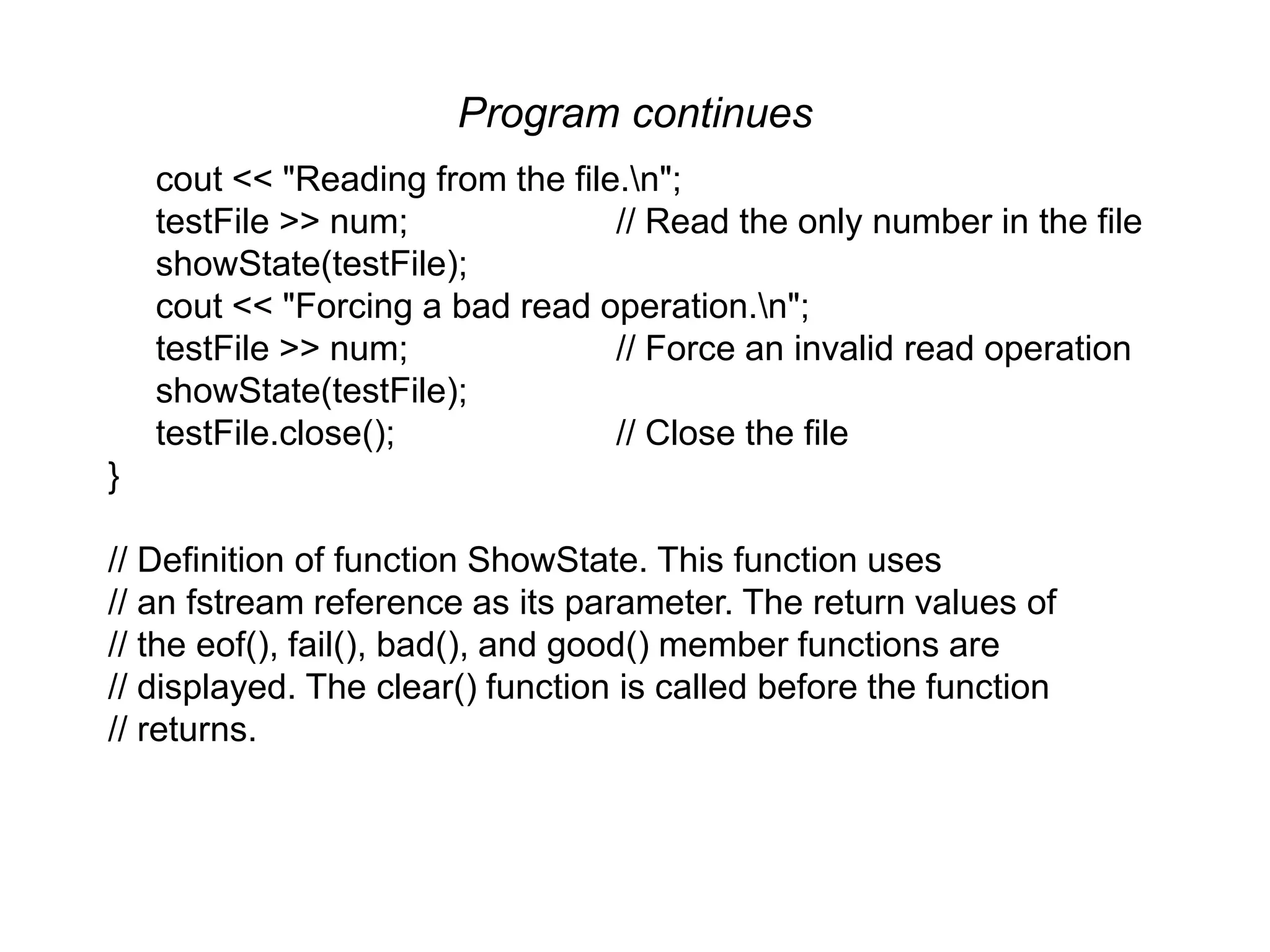 Program continues cout << "Reading from the file.n"; testFile >> num; // Read the only number in the file showState(testFile); cout << "Forcing a bad read operation.n"; testFile >> num; // Force an invalid read operation showState(testFile); testFile.close(); // Close the file } // Definition of function ShowState. This function uses // an fstream reference as its parameter. The return values of // the eof(), fail(), bad(), and good() member functions are // displayed. The clear() function is called before the function // returns. 