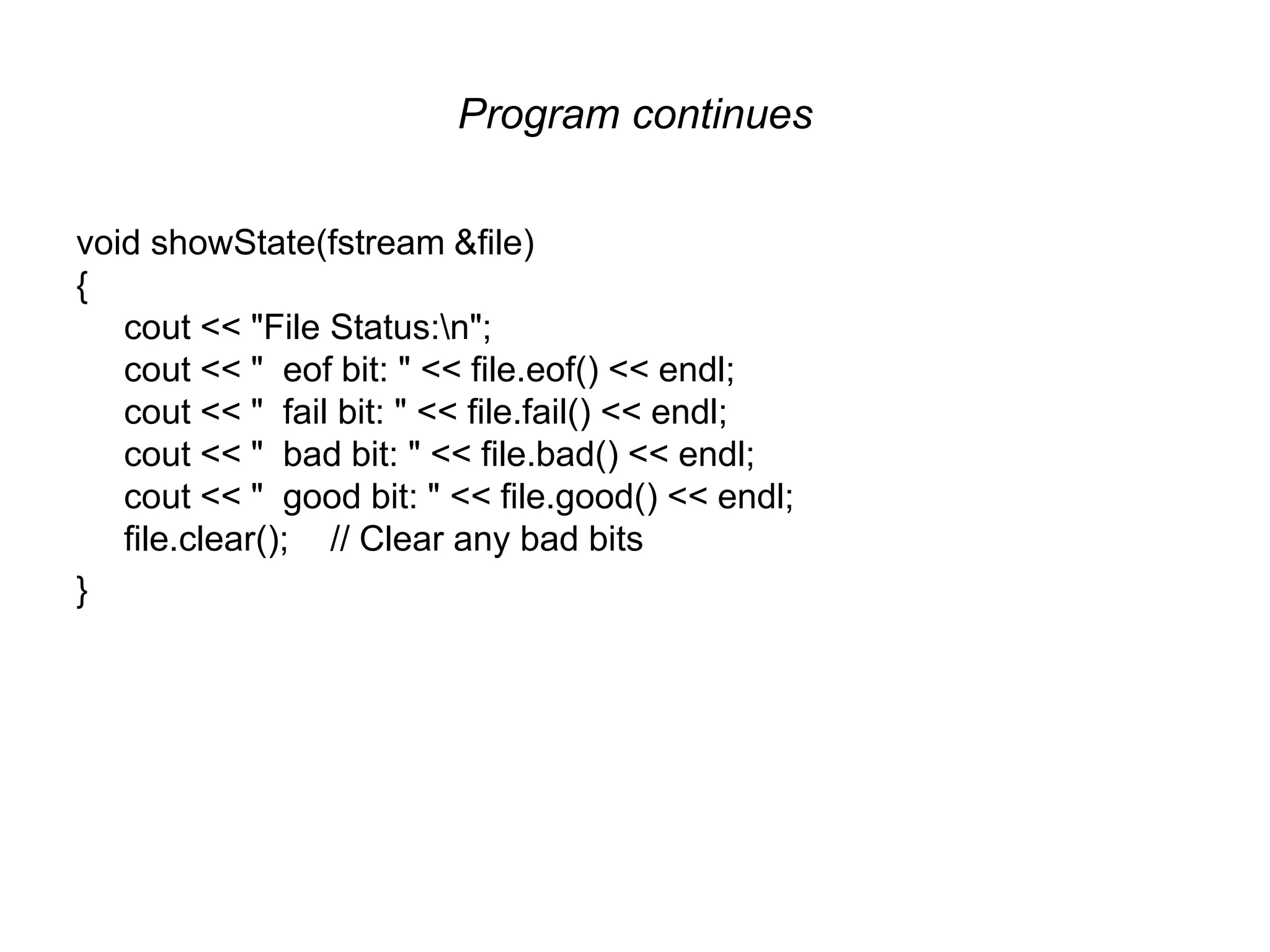 Program continues void showState(fstream &file) { cout << "File Status:n"; cout << " eof bit: " << file.eof() << endl; cout << " fail bit: " << file.fail() << endl; cout << " bad bit: " << file.bad() << endl; cout << " good bit: " << file.good() << endl; file.clear(); // Clear any bad bits } 