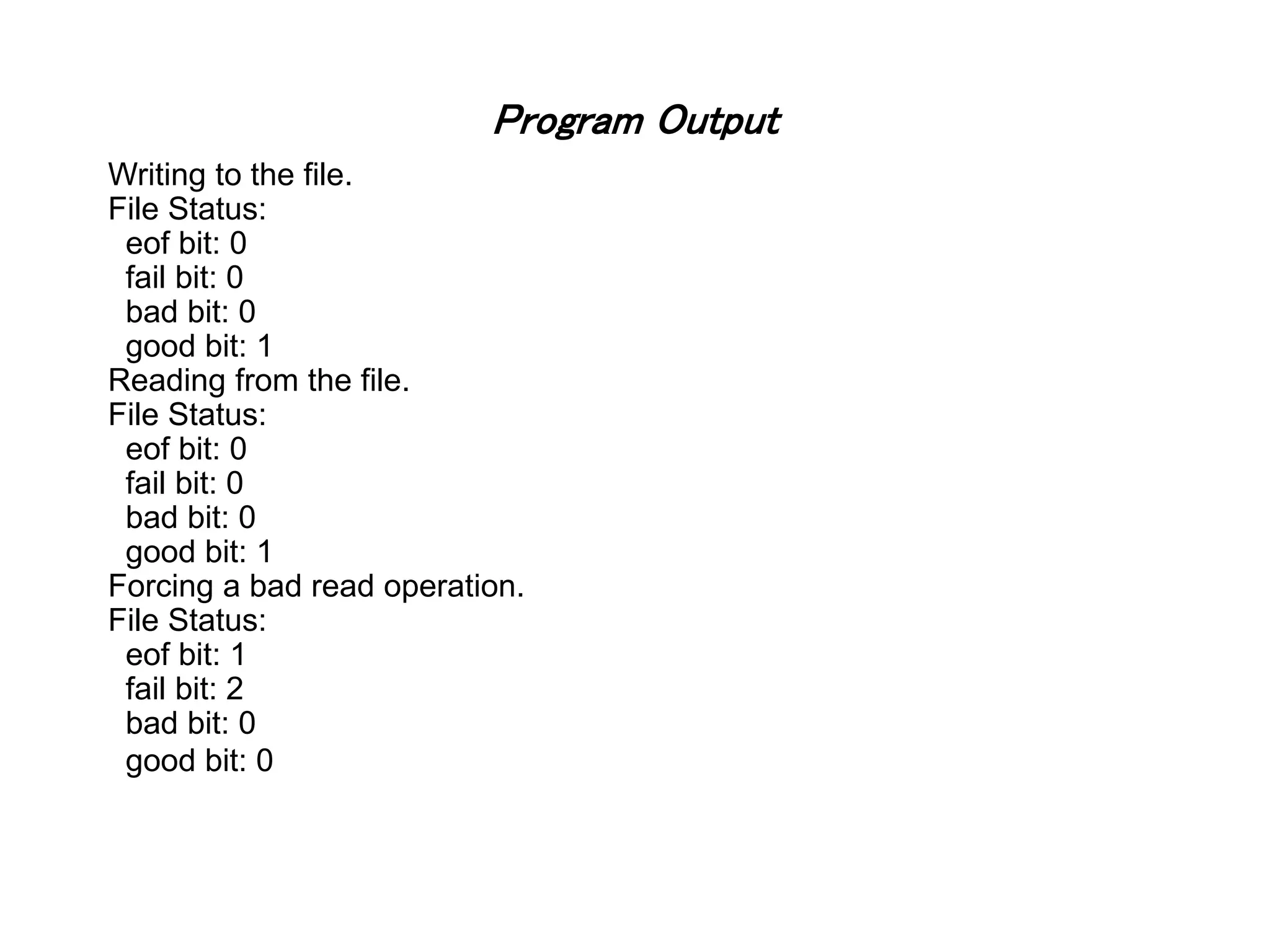 Program Output Writing to the file. File Status: eof bit: 0 fail bit: 0 bad bit: 0 good bit: 1 Reading from the file. File Status: eof bit: 0 fail bit: 0 bad bit: 0 good bit: 1 Forcing a bad read operation. File Status: eof bit: 1 fail bit: 2 bad bit: 0 good bit: 0 