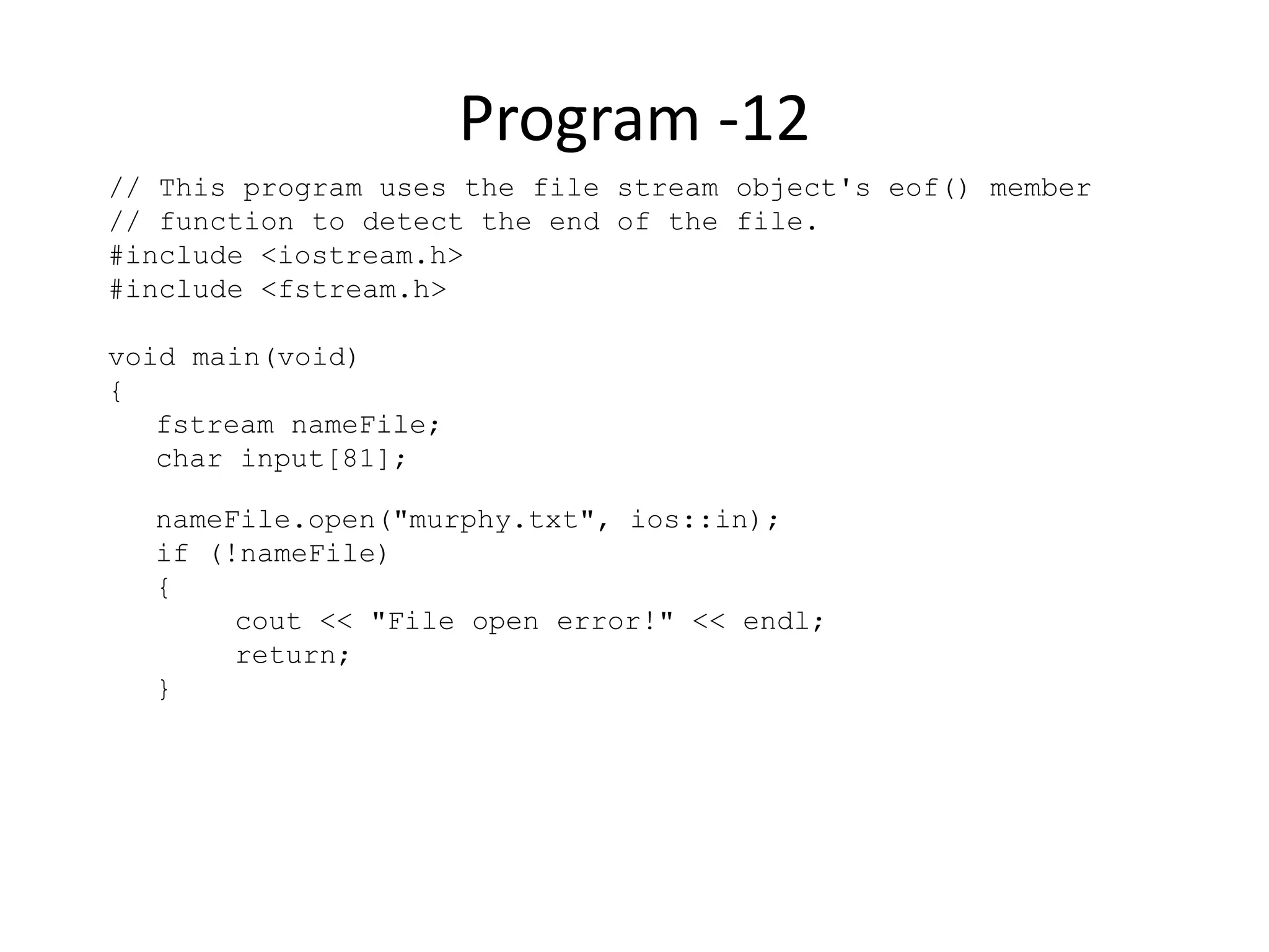 Program -12 // This program uses the file stream object's eof() member // function to detect the end of the file. #include <iostream.h> #include <fstream.h> void main(void) { fstream nameFile; char input[81]; nameFile.open("murphy.txt", ios::in); if (!nameFile) { cout << "File open error!" << endl; return; } 