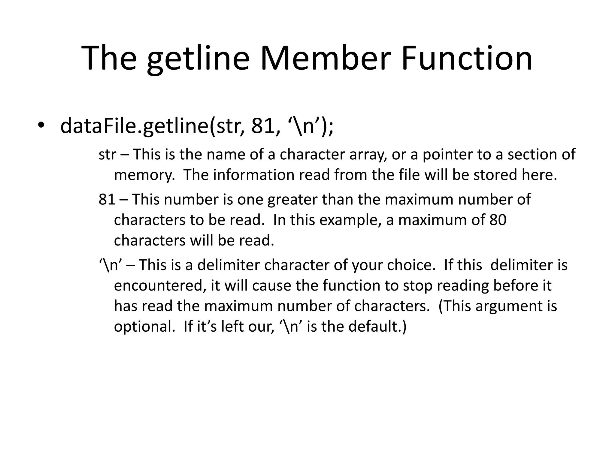 The getline Member Function • dataFile.getline(str, 81, ‘n’); str – This is the name of a character array, or a pointer to a section of memory. The information read from the file will be stored here. 81 – This number is one greater than the maximum number of characters to be read. In this example, a maximum of 80 characters will be read. ‘n’ – This is a delimiter character of your choice. If this delimiter is encountered, it will cause the function to stop reading before it has read the maximum number of characters. (This argument is optional. If it’s left our, ‘n’ is the default.) 