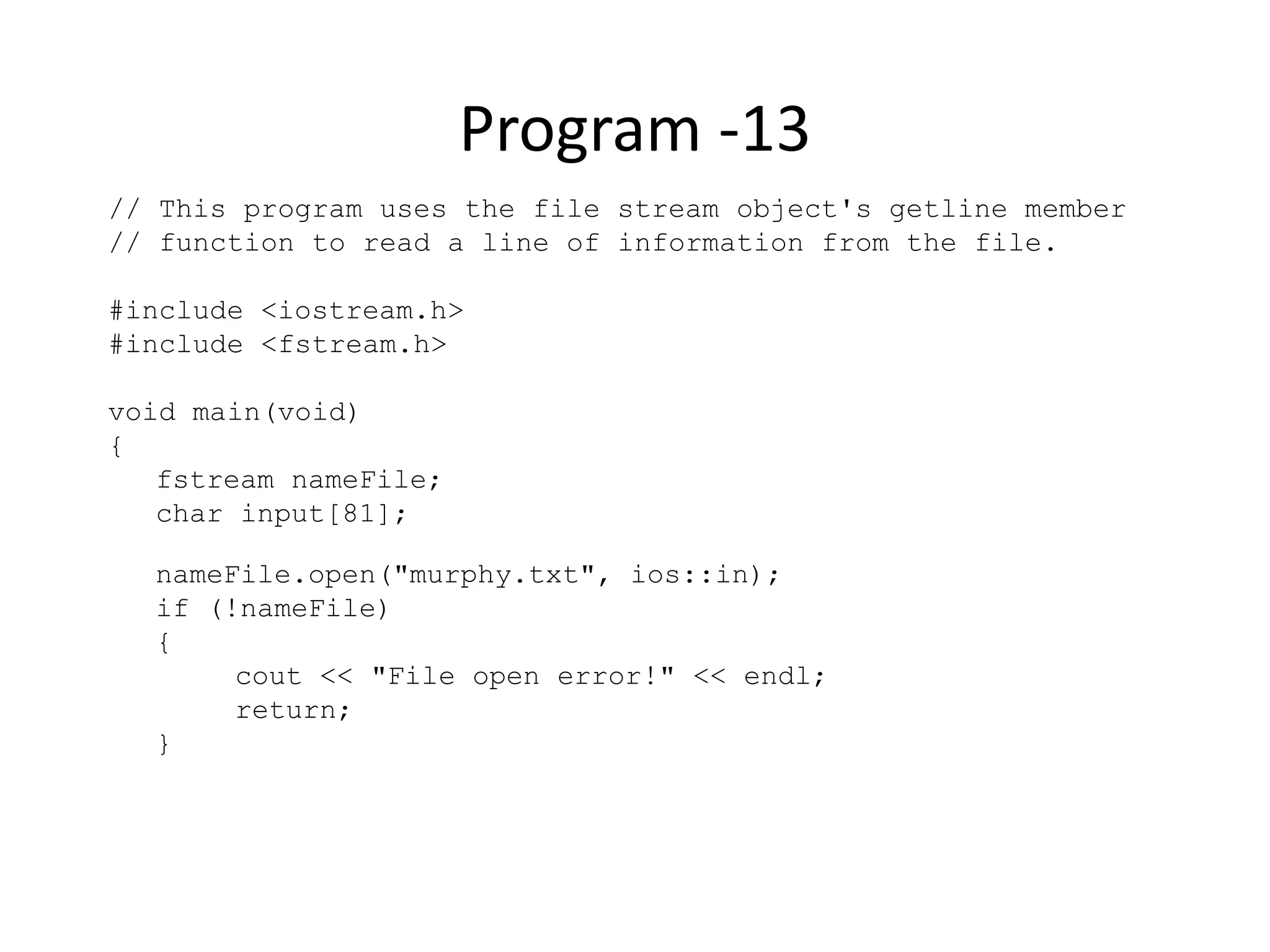 Program -13 // This program uses the file stream object's getline member // function to read a line of information from the file. #include <iostream.h> #include <fstream.h> void main(void) { fstream nameFile; char input[81]; nameFile.open("murphy.txt", ios::in); if (!nameFile) { cout << "File open error!" << endl; return; } 