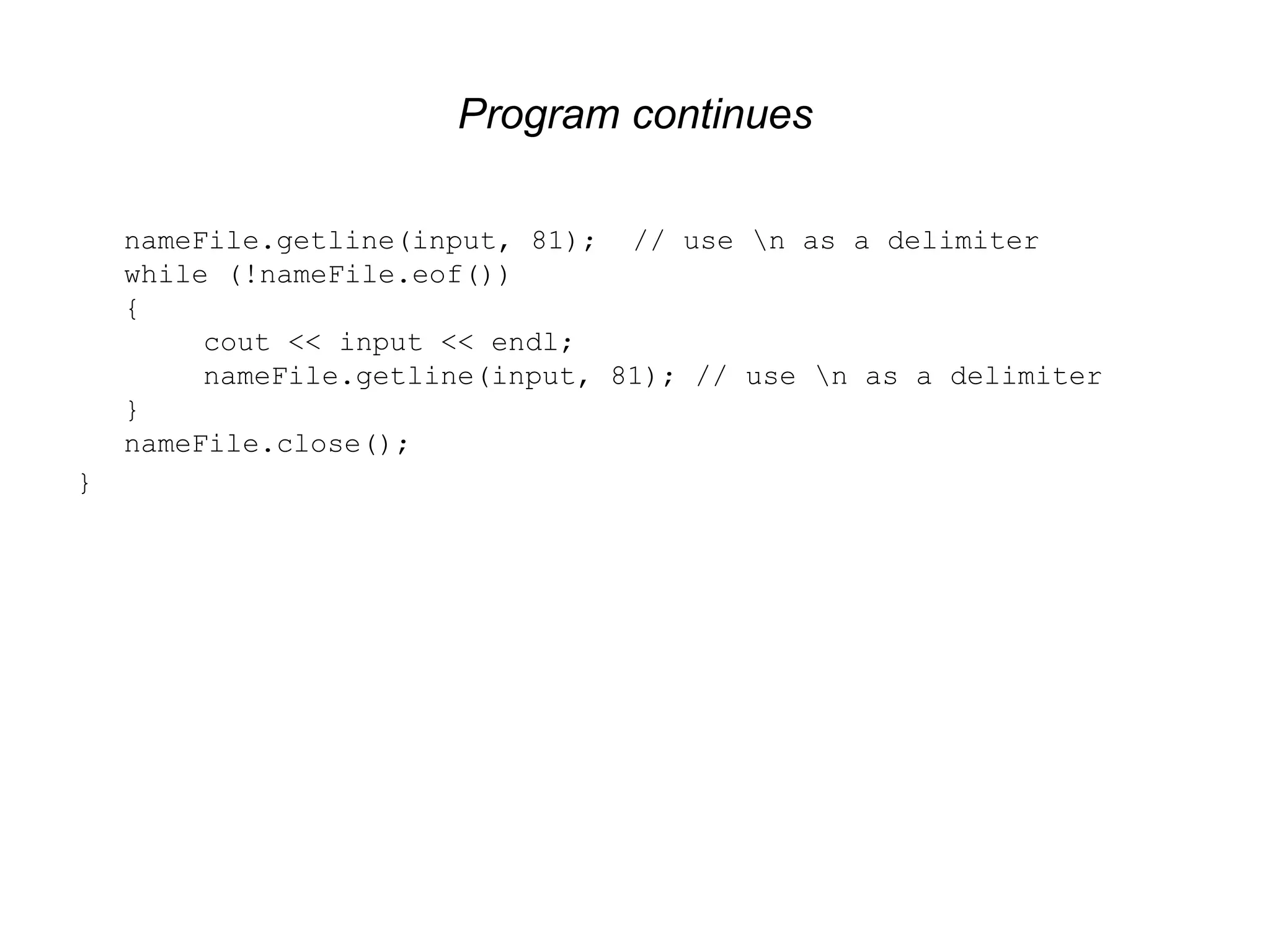 Program continues nameFile.getline(input, 81); // use n as a delimiter while (!nameFile.eof()) { cout << input << endl; nameFile.getline(input, 81); // use n as a delimiter } nameFile.close(); } 