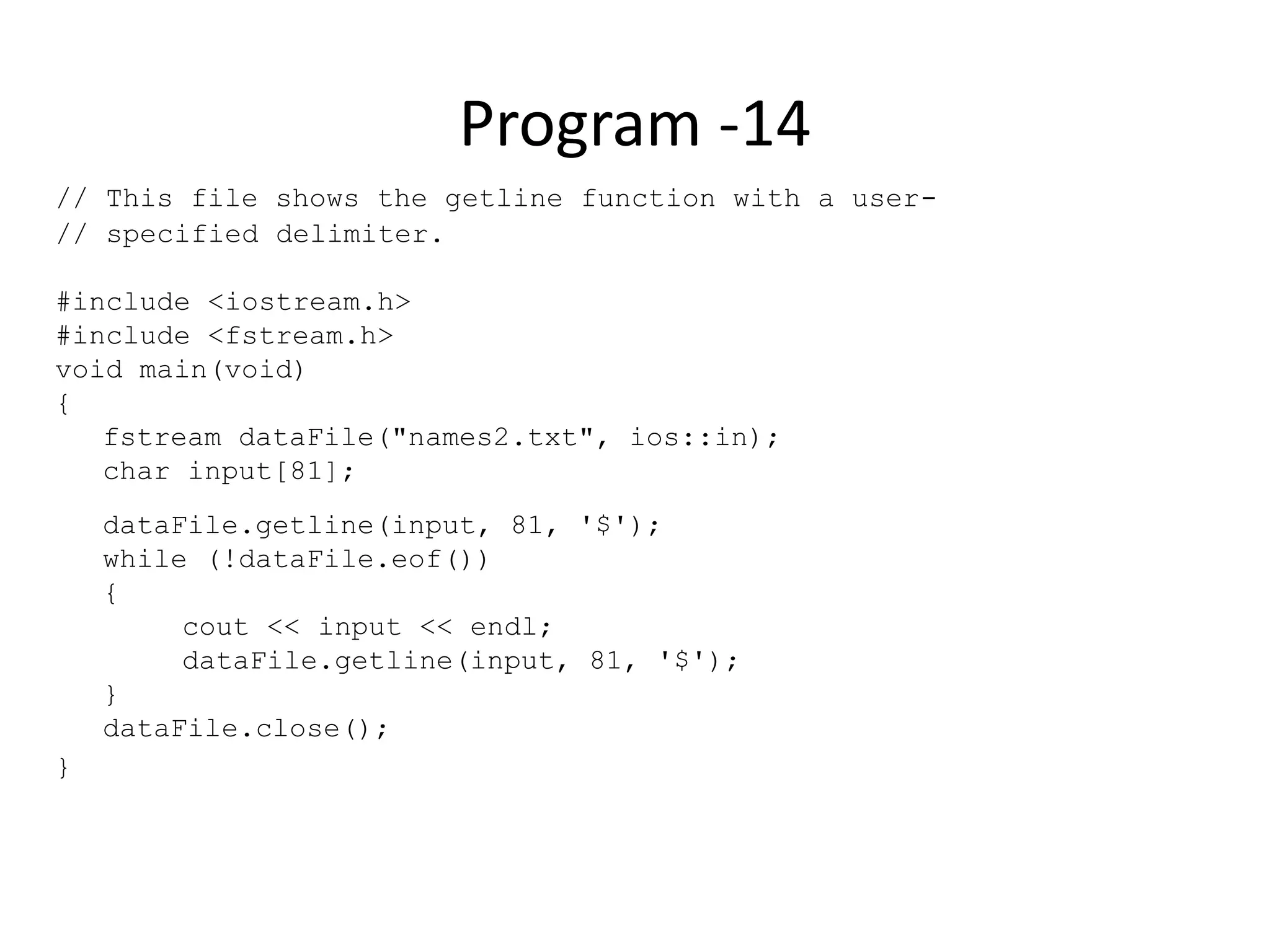 Program -14 // This file shows the getline function with a user- // specified delimiter. #include <iostream.h> #include <fstream.h> void main(void) { fstream dataFile("names2.txt", ios::in); char input[81]; dataFile.getline(input, 81, '$'); while (!dataFile.eof()) { cout << input << endl; dataFile.getline(input, 81, '$'); } dataFile.close(); } 