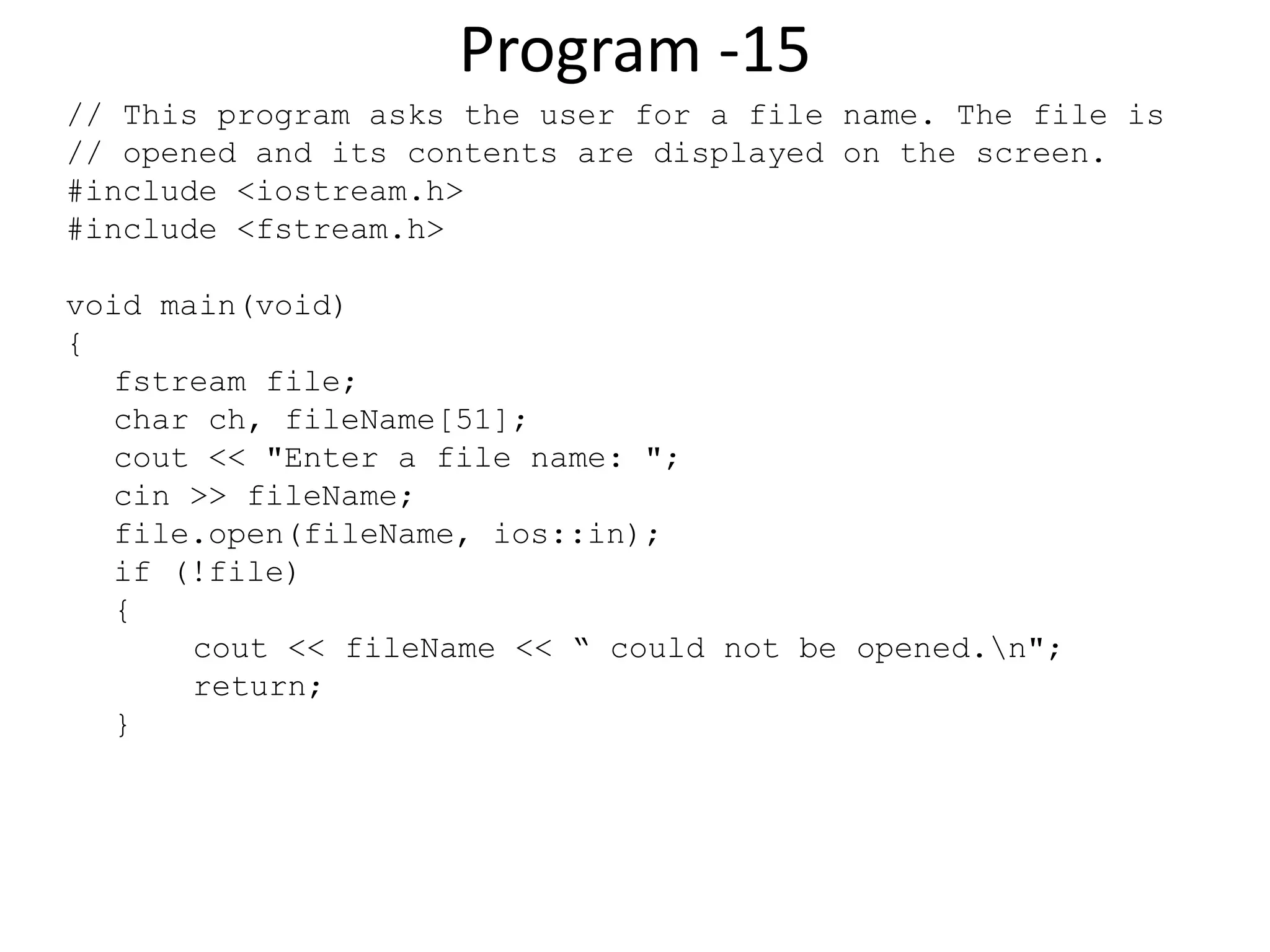 Program -15 // This program asks the user for a file name. The file is // opened and its contents are displayed on the screen. #include <iostream.h> #include <fstream.h> void main(void) { fstream file; char ch, fileName[51]; cout << "Enter a file name: "; cin >> fileName; file.open(fileName, ios::in); if (!file) { cout << fileName << “ could not be opened.n"; return; } 