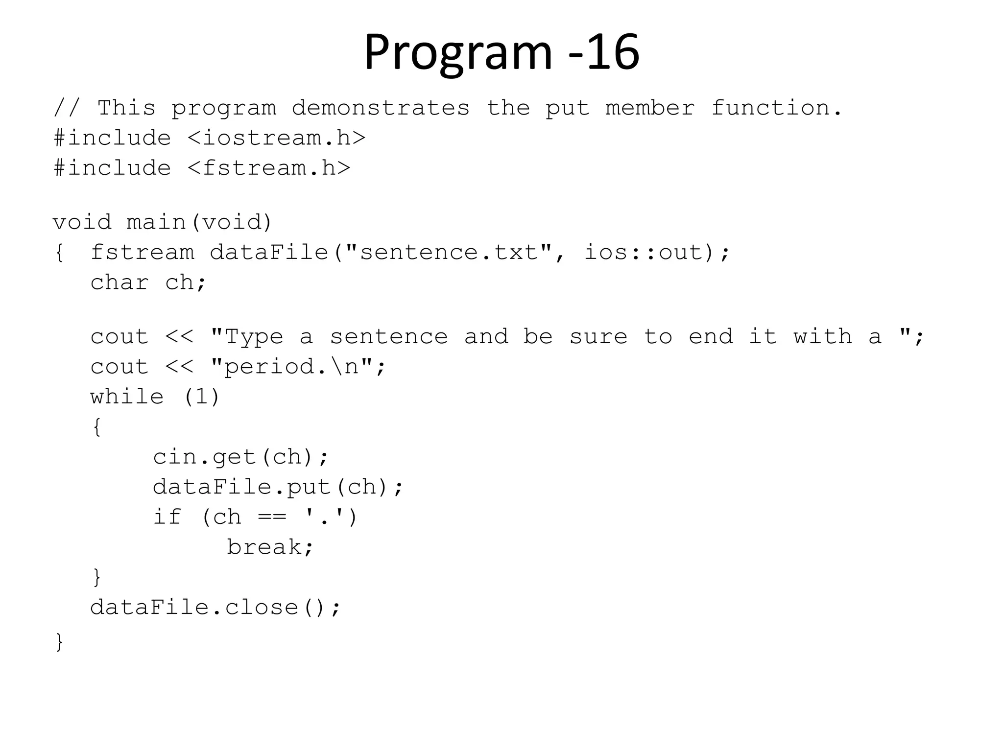 Program -16 // This program demonstrates the put member function. #include <iostream.h> #include <fstream.h> void main(void) { fstream dataFile("sentence.txt", ios::out); char ch; cout << "Type a sentence and be sure to end it with a "; cout << "period.n"; while (1) { cin.get(ch); dataFile.put(ch); if (ch == '.') break; } dataFile.close(); } 