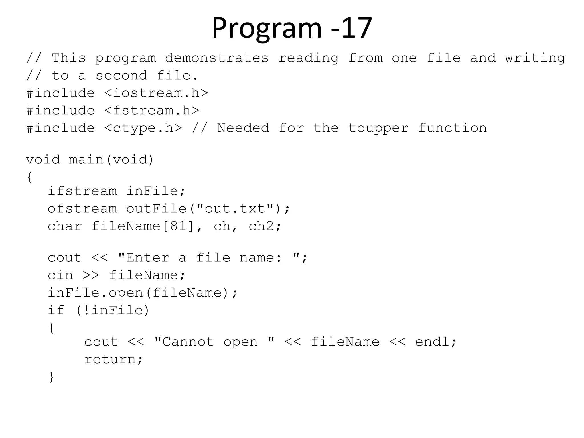 Program -17 // This program demonstrates reading from one file and writing // to a second file. #include <iostream.h> #include <fstream.h> #include <ctype.h> // Needed for the toupper function void main(void) { ifstream inFile; ofstream outFile("out.txt"); char fileName[81], ch, ch2; cout << "Enter a file name: "; cin >> fileName; inFile.open(fileName); if (!inFile) { cout << "Cannot open " << fileName << endl; return; } 