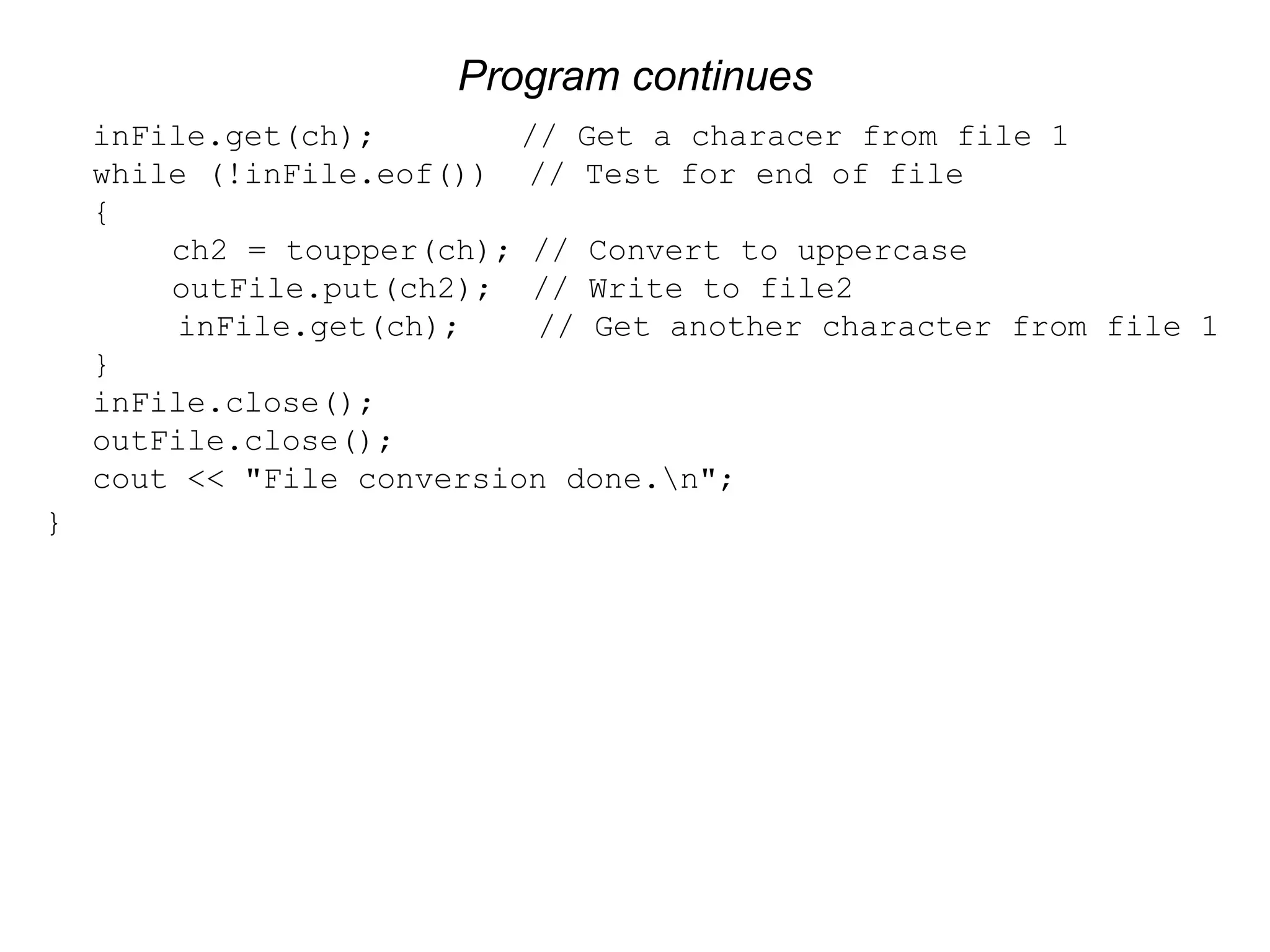 Program continues inFile.get(ch); // Get a characer from file 1 while (!inFile.eof()) // Test for end of file { ch2 = toupper(ch); // Convert to uppercase outFile.put(ch2); // Write to file2 inFile.get(ch); // Get another character from file 1 } inFile.close(); outFile.close(); cout << "File conversion done.n"; } 