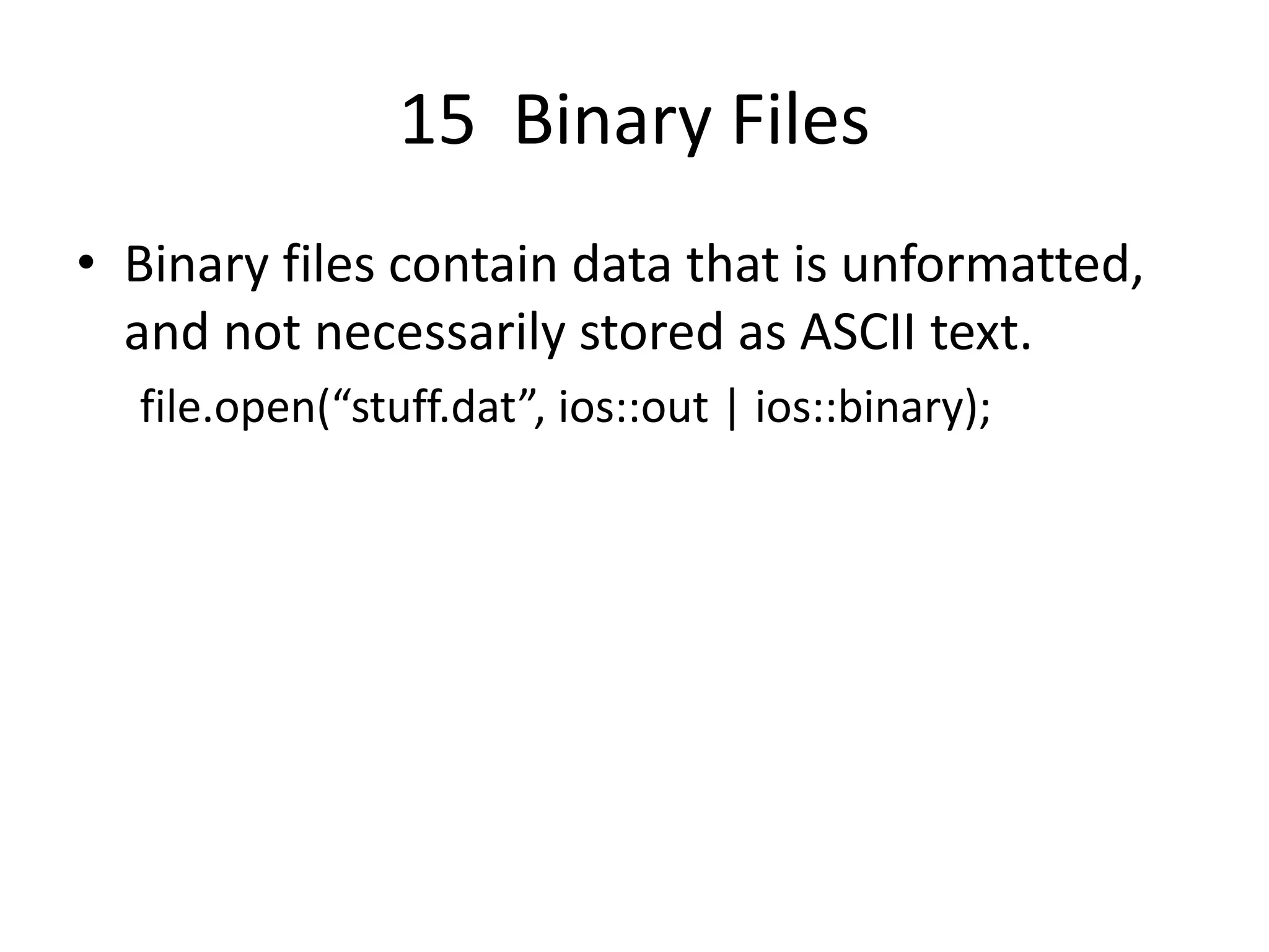 15 Binary Files • Binary files contain data that is unformatted, and not necessarily stored as ASCII text. file.open(“stuff.dat”, ios::out | ios::binary); 