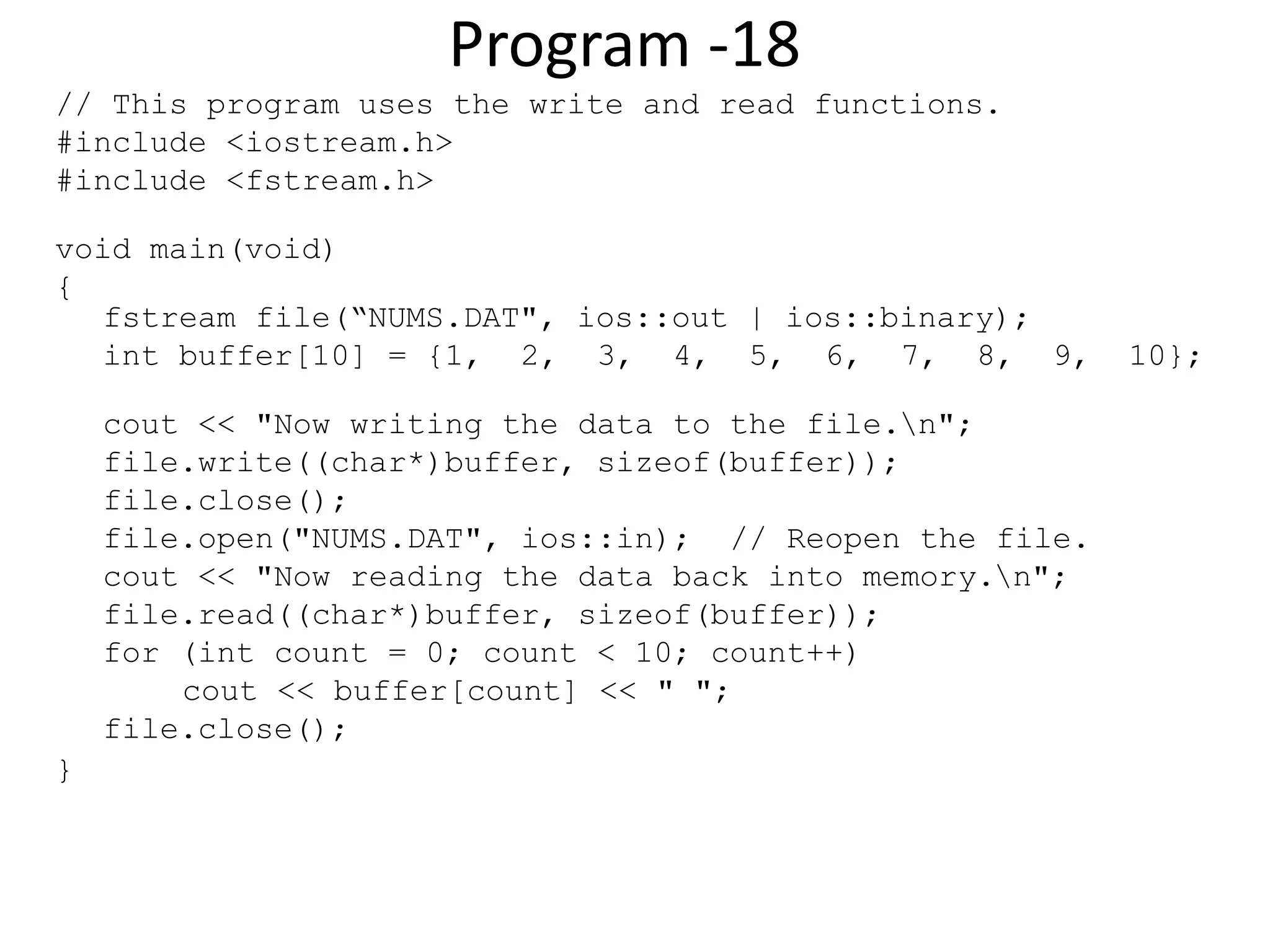 Program -18 // This program uses the write and read functions. #include <iostream.h> #include <fstream.h> void main(void) { fstream file(“NUMS.DAT", ios::out | ios::binary); int buffer[10] = {1, 2, 3, 4, 5, 6, 7, 8, 9, 10}; cout << "Now writing the data to the file.n"; file.write((char*)buffer, sizeof(buffer)); file.close(); file.open("NUMS.DAT", ios::in); // Reopen the file. cout << "Now reading the data back into memory.n"; file.read((char*)buffer, sizeof(buffer)); for (int count = 0; count < 10; count++) cout << buffer[count] << " "; file.close(); } 