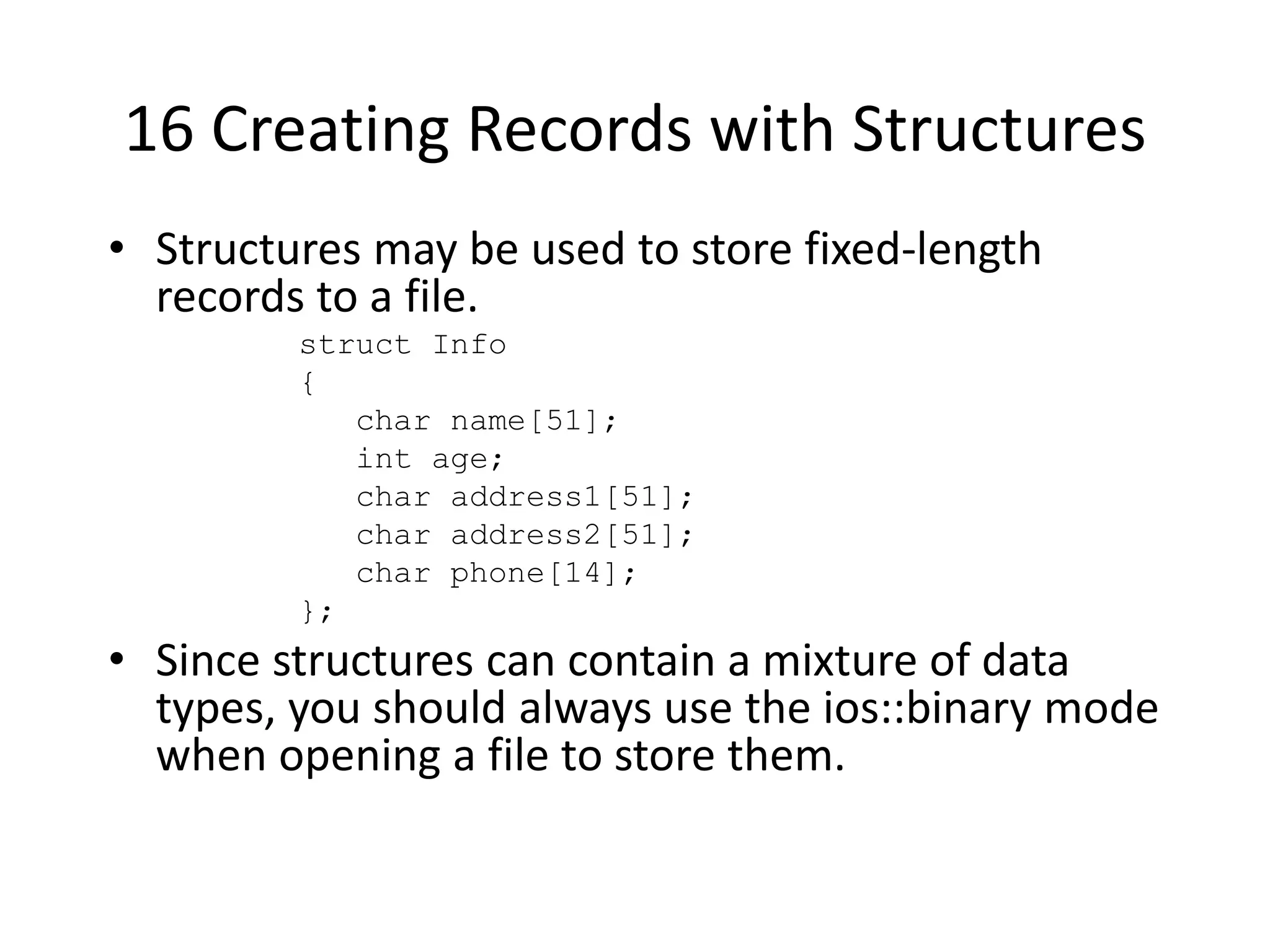 16 Creating Records with Structures • Structures may be used to store fixed-length records to a file. struct Info { char name[51]; int age; char address1[51]; char address2[51]; char phone[14]; }; • Since structures can contain a mixture of data types, you should always use the ios::binary mode when opening a file to store them. 