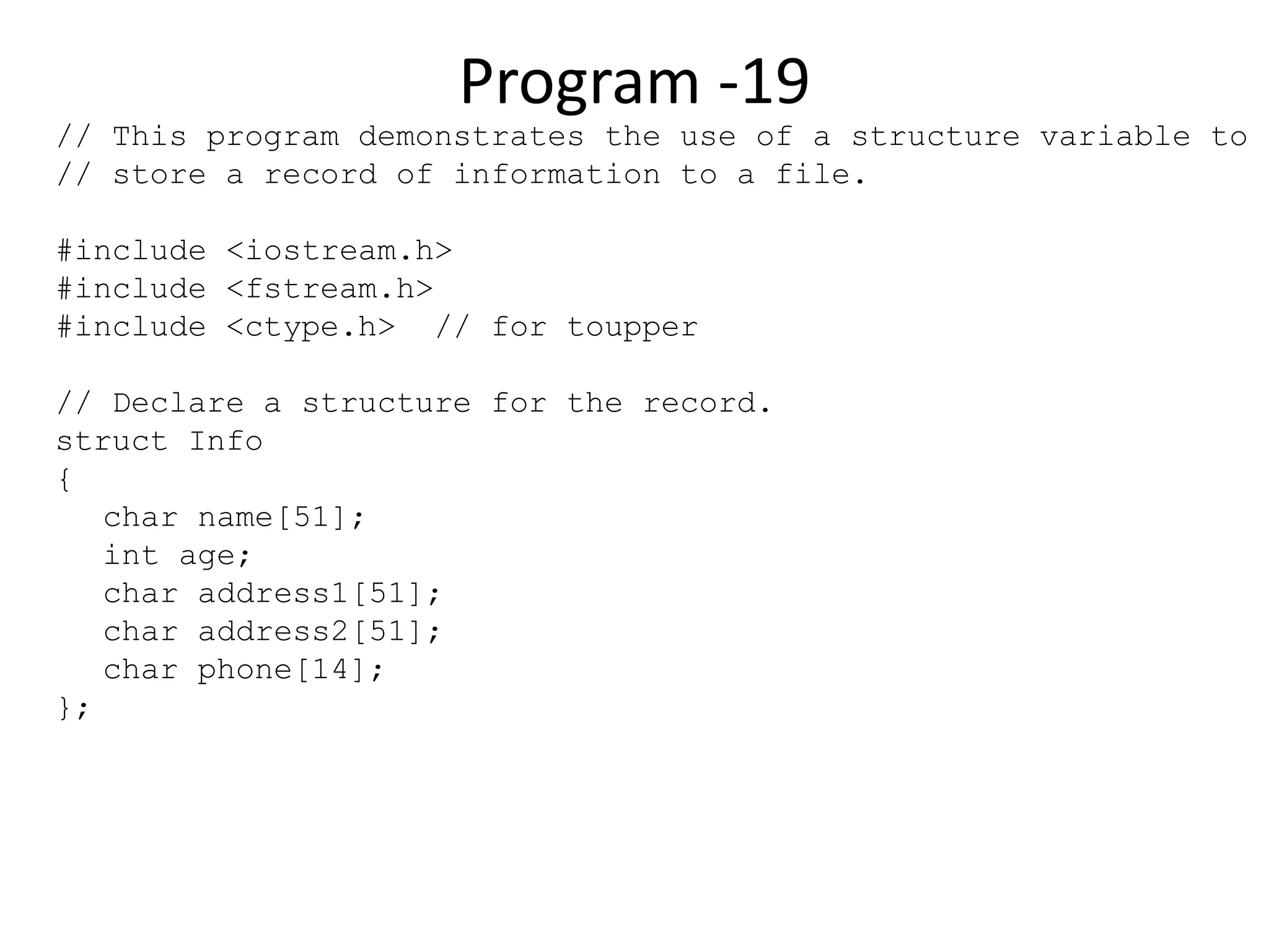 Program -19 // This program demonstrates the use of a structure variable to // store a record of information to a file. #include <iostream.h> #include <fstream.h> #include <ctype.h> // for toupper // Declare a structure for the record. struct Info { char name[51]; int age; char address1[51]; char address2[51]; char phone[14]; }; 