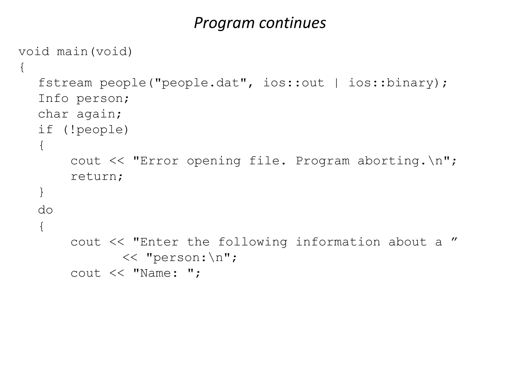 Program continues void main(void) { fstream people("people.dat", ios::out | ios::binary); Info person; char again; if (!people) { cout << "Error opening file. Program aborting.n"; return; } do { cout << "Enter the following information about a ” << "person:n"; cout << "Name: "; 