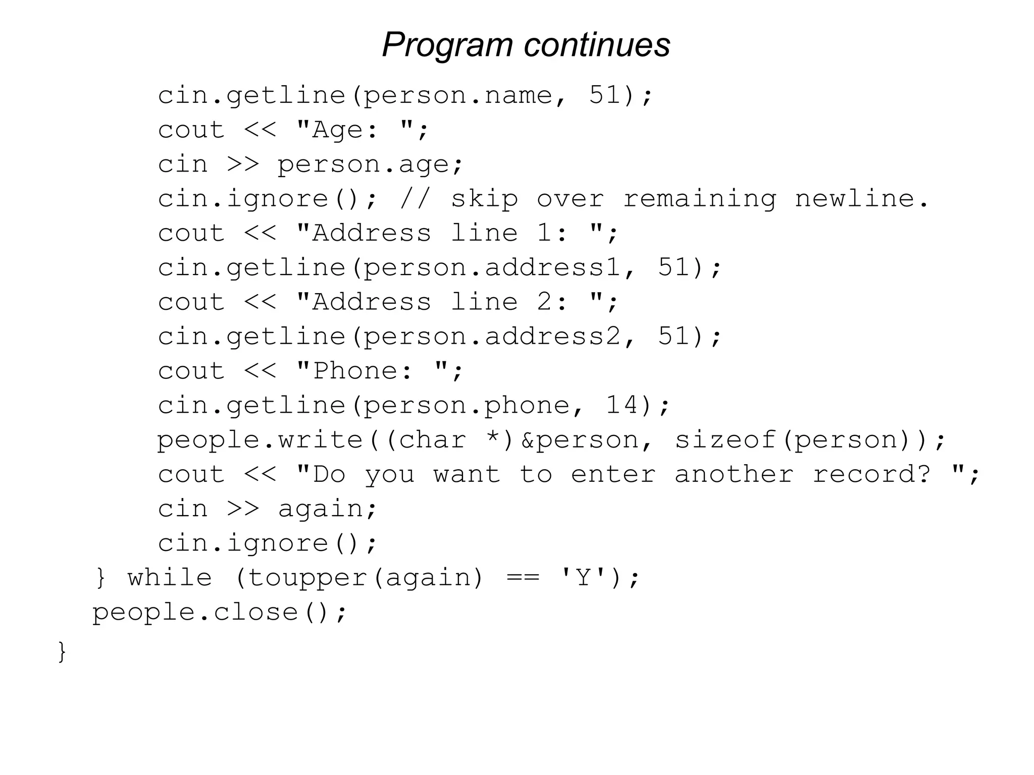 Program continues cin.getline(person.name, 51); cout << "Age: "; cin >> person.age; cin.ignore(); // skip over remaining newline. cout << "Address line 1: "; cin.getline(person.address1, 51); cout << "Address line 2: "; cin.getline(person.address2, 51); cout << "Phone: "; cin.getline(person.phone, 14); people.write((char *)&person, sizeof(person)); cout << "Do you want to enter another record? "; cin >> again; cin.ignore(); } while (toupper(again) == 'Y'); people.close(); } 