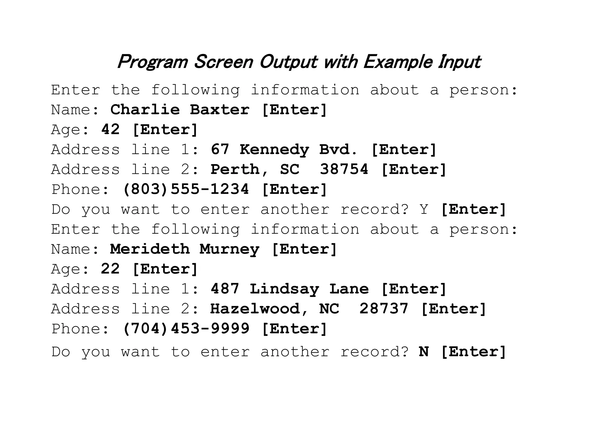 Program Screen Output with Example Input Enter the following information about a person: Name: Charlie Baxter [Enter] Age: 42 [Enter] Address line 1: 67 Kennedy Bvd. [Enter] Address line 2: Perth, SC 38754 [Enter] Phone: (803)555-1234 [Enter] Do you want to enter another record? Y [Enter] Enter the following information about a person: Name: Merideth Murney [Enter] Age: 22 [Enter] Address line 1: 487 Lindsay Lane [Enter] Address line 2: Hazelwood, NC 28737 [Enter] Phone: (704)453-9999 [Enter] Do you want to enter another record? N [Enter] 