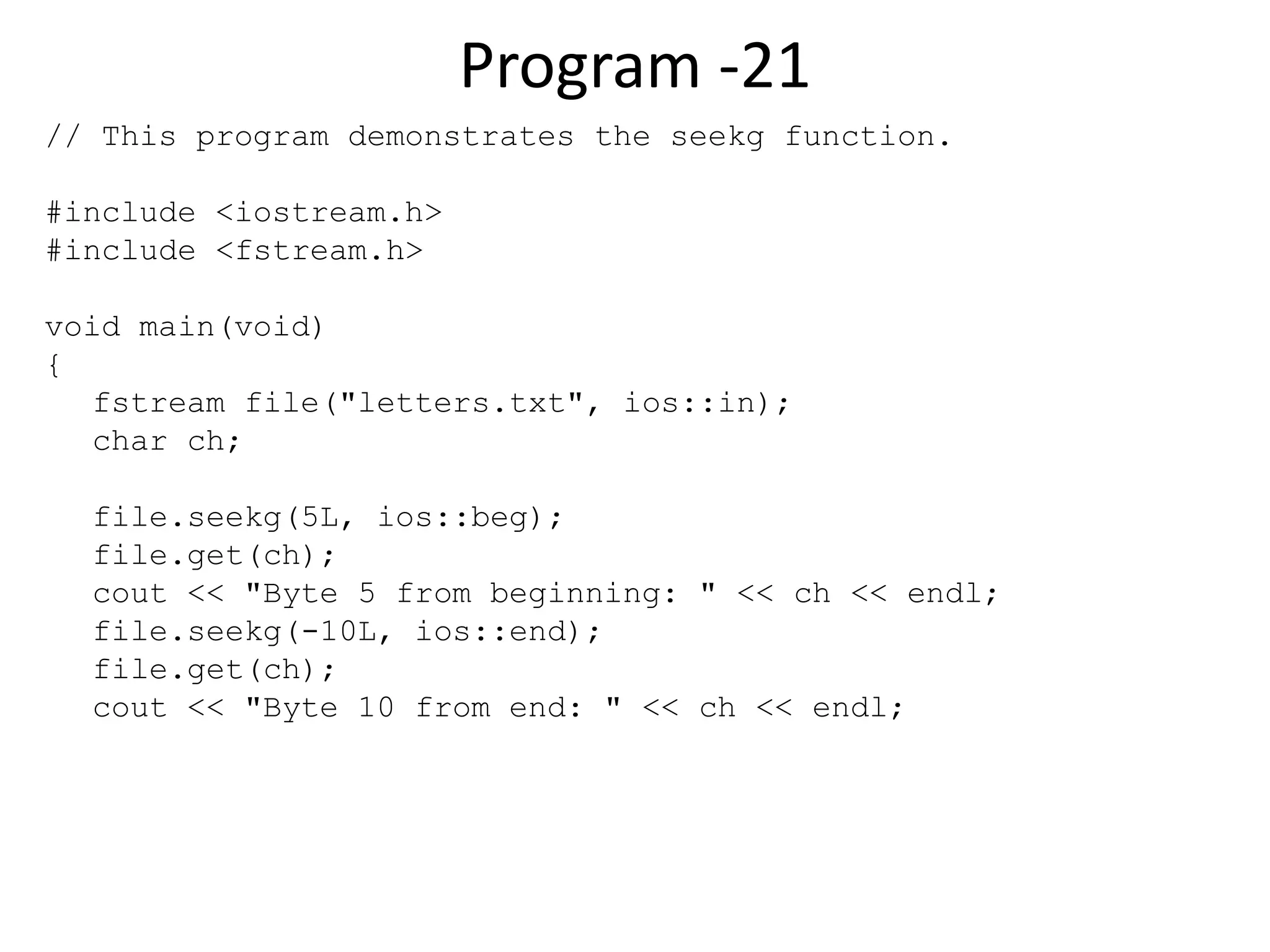 Program -21 // This program demonstrates the seekg function. #include <iostream.h> #include <fstream.h> void main(void) { fstream file("letters.txt", ios::in); char ch; file.seekg(5L, ios::beg); file.get(ch); cout << "Byte 5 from beginning: " << ch << endl; file.seekg(-10L, ios::end); file.get(ch); cout << "Byte 10 from end: " << ch << endl; 