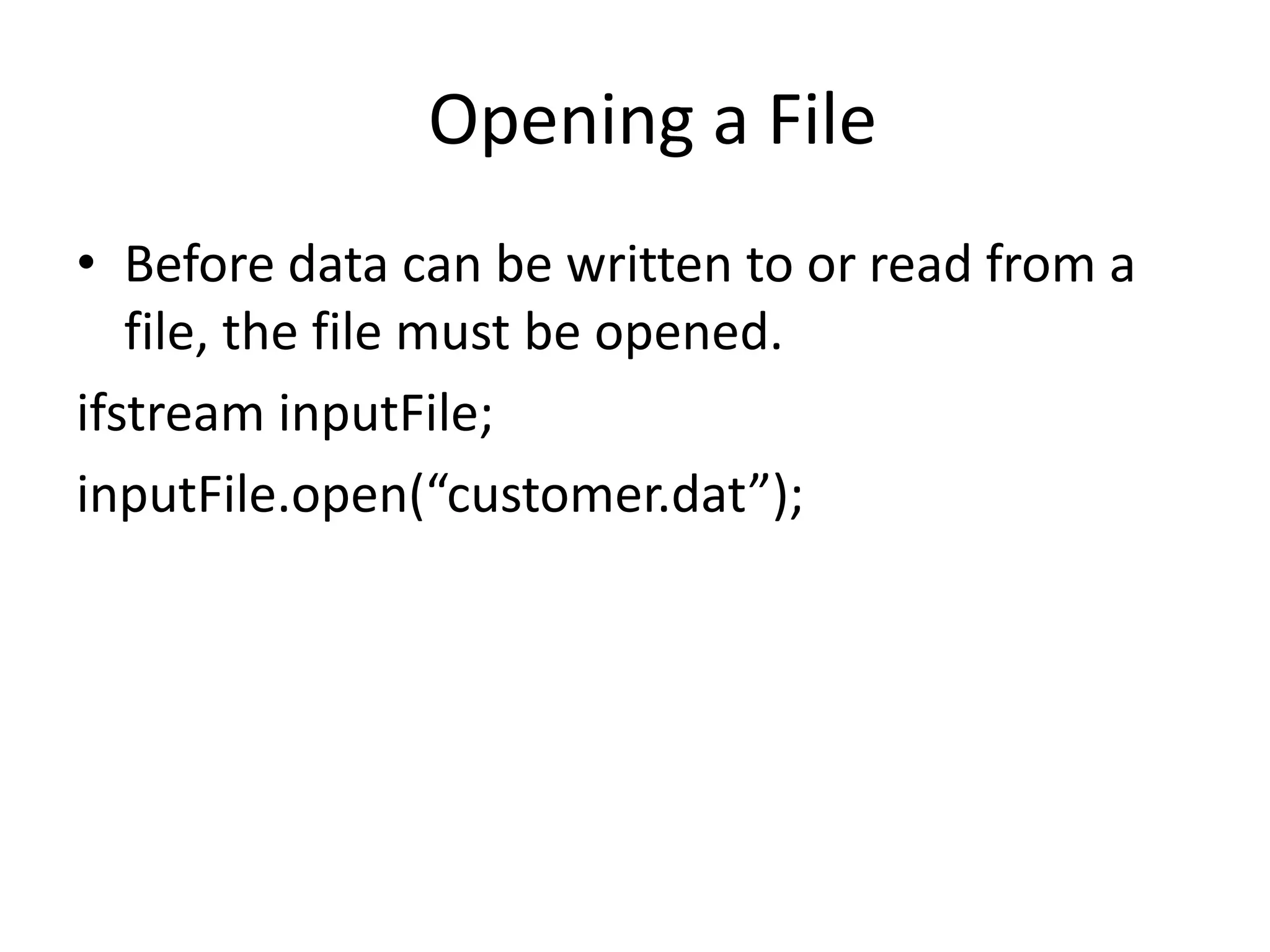 Opening a File • Before data can be written to or read from a file, the file must be opened. ifstream inputFile; inputFile.open(“customer.dat”); 