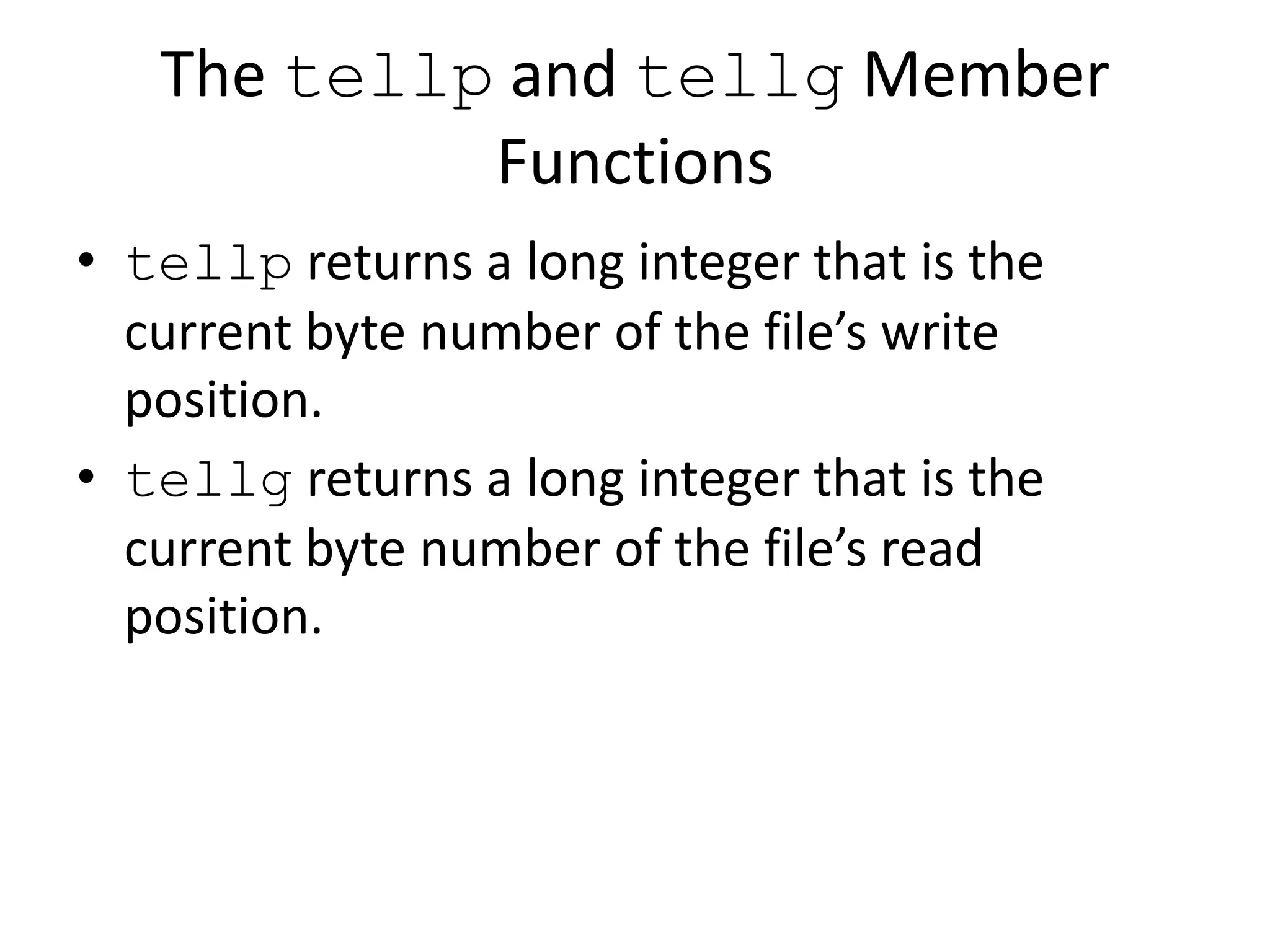 The tellp and tellg Member Functions • tellp returns a long integer that is the current byte number of the file’s write position. • tellg returns a long integer that is the current byte number of the file’s read position. 