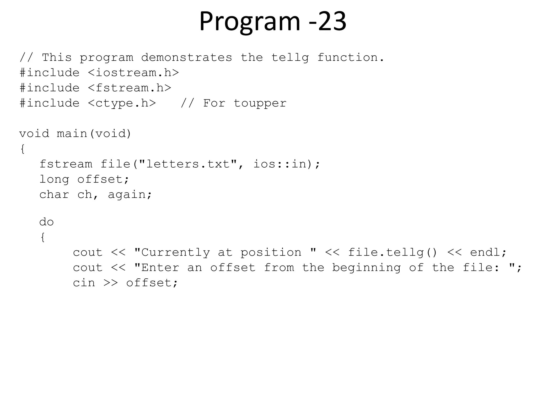 Program -23 // This program demonstrates the tellg function. #include <iostream.h> #include <fstream.h> #include <ctype.h> // For toupper void main(void) { fstream file("letters.txt", ios::in); long offset; char ch, again; do { cout << "Currently at position " << file.tellg() << endl; cout << "Enter an offset from the beginning of the file: "; cin >> offset; 