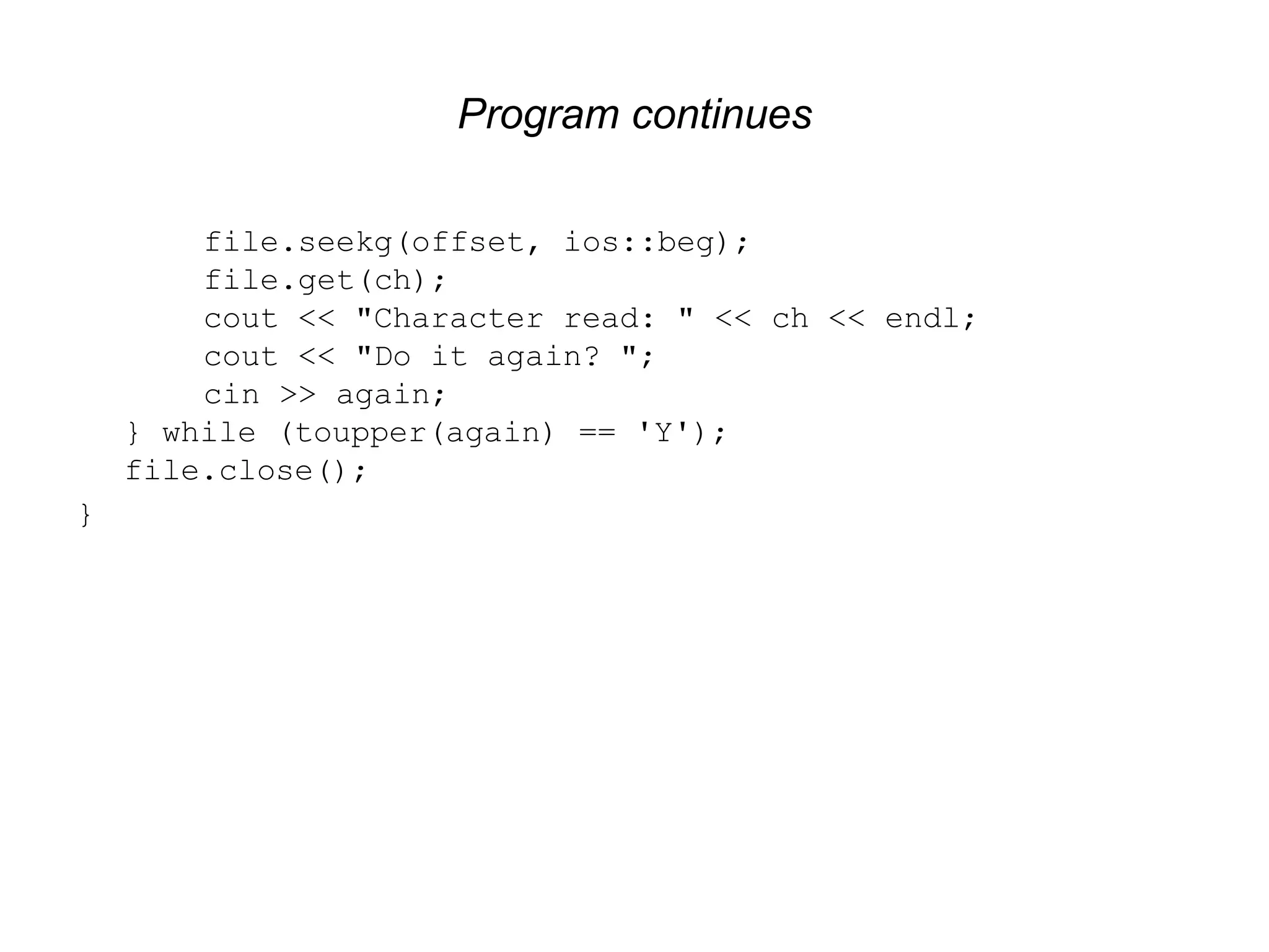 Program continues file.seekg(offset, ios::beg); file.get(ch); cout << "Character read: " << ch << endl; cout << "Do it again? "; cin >> again; } while (toupper(again) == 'Y'); file.close(); } 