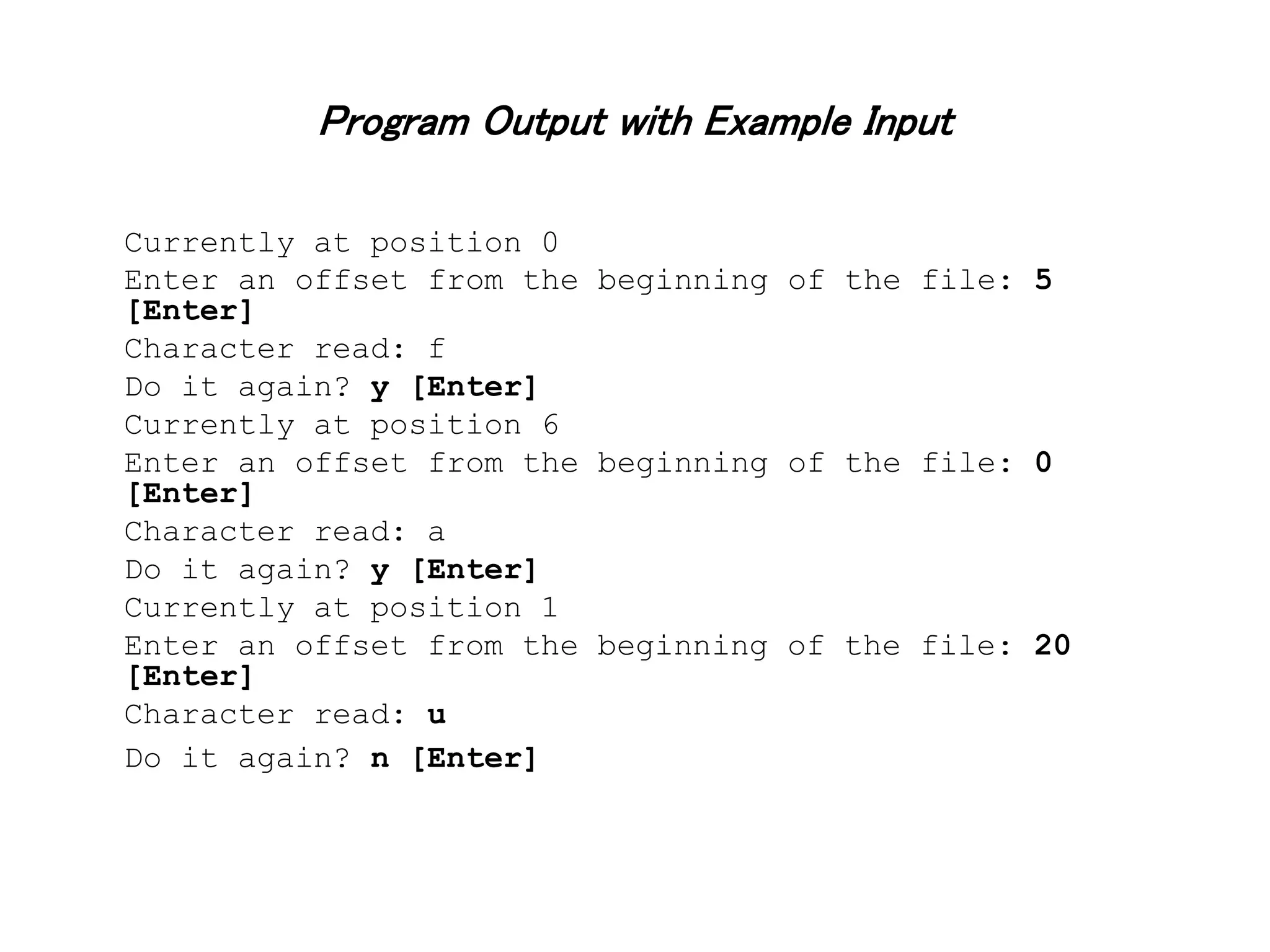 Program Output with Example Input Currently at position 0 Enter an offset from the beginning of the file: 5 [Enter] Character read: f Do it again? y [Enter] Currently at position 6 Enter an offset from the beginning of the file: 0 [Enter] Character read: a Do it again? y [Enter] Currently at position 1 Enter an offset from the beginning of the file: 20 [Enter] Character read: u Do it again? n [Enter] 